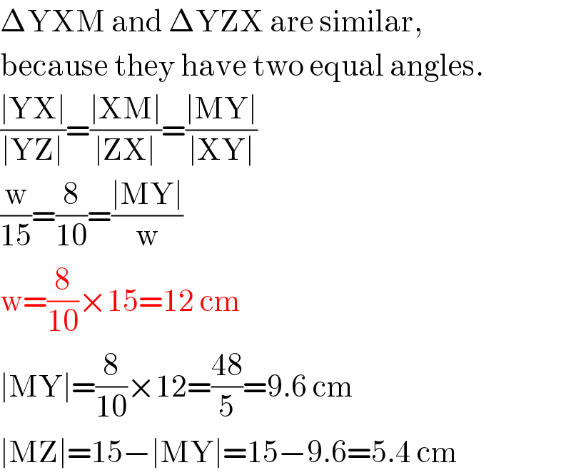 ΔYXM and ΔYZX are similar,  because they have two equal angles.  ((∣YX∣)/(∣YZ∣))=((∣XM∣)/(∣ZX∣))=((∣MY∣)/(∣XY∣))  (w/(15))=(8/(10))=((∣MY∣)/w)  w=(8/(10))×15=12 cm  ∣MY∣=(8/(10))×12=((48)/5)=9.6 cm  ∣MZ∣=15−∣MY∣=15−9.6=5.4 cm  
