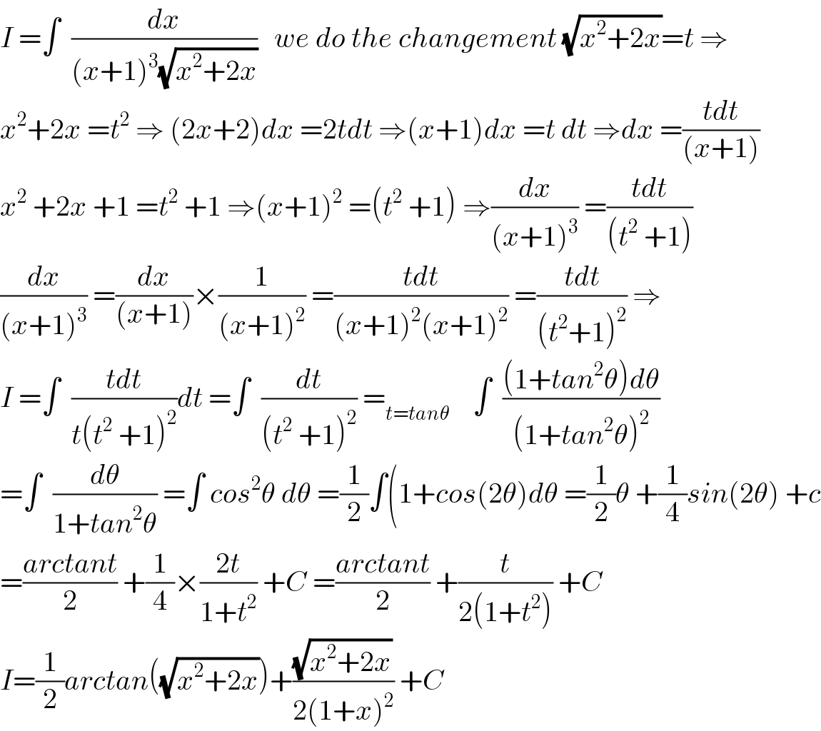 I =∫  (dx/((x+1)^3 (√(x^2 +2x))))   we do the changement (√(x^2 +2x))=t ⇒  x^2 +2x =t^2  ⇒ (2x+2)dx =2tdt ⇒(x+1)dx =t dt ⇒dx =((tdt)/((x+1)))  x^2  +2x +1 =t^2  +1 ⇒(x+1)^2  =(t^2  +1) ⇒(dx/((x+1)^3 )) =((tdt)/((t^2  +1)))  (dx/((x+1)^3 )) =(dx/((x+1)))×(1/((x+1)^2 )) =((tdt)/((x+1)^2 (x+1)^2 )) =((tdt)/((t^2 +1)^2 )) ⇒  I =∫  ((tdt)/(t(t^2  +1)^2 ))dt =∫  (dt/((t^2  +1)^2 )) =_(t=tanθ)     ∫  (((1+tan^2 θ)dθ)/((1+tan^2 θ)^2 ))  =∫  (dθ/(1+tan^2 θ)) =∫ cos^2 θ dθ =(1/2)∫(1+cos(2θ)dθ =(1/2)θ +(1/4)sin(2θ) +c  =((arctant)/2) +(1/4)×((2t)/(1+t^2 )) +C =((arctant)/2) +(t/(2(1+t^2 ))) +C  I=(1/2)arctan((√(x^2 +2x)))+((√(x^2 +2x))/(2(1+x)^2 )) +C  