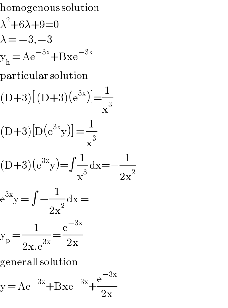 homogenous solution  λ^2 +6λ+9=0  λ = −3,−3   y_h  = Ae^(−3x) +Bxe^(−3x )   particular solution  (D+3)[ (D+3)(e^(3x) )]=(1/x^3 )  (D+3)[D(e^(3x) y)] = (1/x^3 )   (D+3)(e^(3x) y)=∫ (1/x^3 ) dx=−(1/(2x^2 ))  e^(3x) y = ∫ −(1/(2x^2 )) dx =  y_p  = (1/(2x.e^(3x) )) = (e^(−3x) /(2x))  generall solution  y = Ae^(−3x) +Bxe^(−3x) +(e^(−3x) /(2x))  