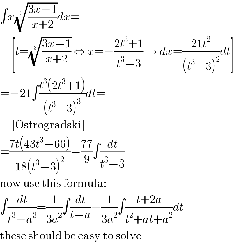 ∫x(((3x−1)/(x+2)))^(1/3) dx=       [t=(((3x−1)/(x+2)))^(1/3)  ⇔ x=−((2t^3 +1)/(t^3 −3)) → dx=((21t^2 )/((t^3 −3)^2 ))dt]  =−21∫((t^3 (2t^3 +1))/((t^3 −3)^3 ))dt=       [Ostrogradski]  =((7t(43t^3 −66))/(18(t^3 −3)^2 ))−((77)/9)∫(dt/(t^3 −3))  now use this formula:  ∫(dt/(t^3 −a^3 ))=(1/(3a^2 ))∫(dt/(t−a))−(1/(3a^2 ))∫((t+2a)/(t^2 +at+a^2 ))dt  these should be easy to solve  