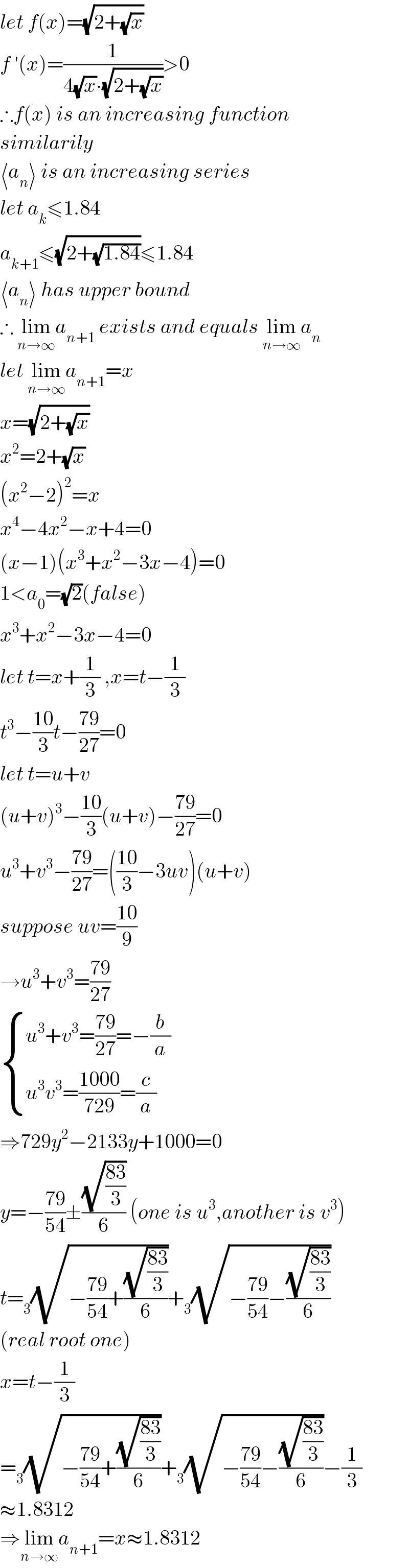 let f(x)=(√(2+(√x)))  f ′(x)=(1/(4(√x)∙(√(2+(√x)))))>0  ∴f(x) is an increasing function  similarily  ⟨a_n ⟩ is an increasing series  let a_k ≤1.84  a_(k+1) ≤(√(2+(√(1.84))))≤1.84  ⟨a_n ⟩ has upper bound  ∴ lim_(n→∞) a_(n+1)  exists and equals lim_(n→∞) a_n   let lim_(n→∞) a_(n+1) =x  x=(√(2+(√x)))  x^2 =2+(√x)  (x^2 −2)^2 =x  x^4 −4x^2 −x+4=0  (x−1)(x^3 +x^2 −3x−4)=0  1<a_0 =(√2)(false)  x^3 +x^2 −3x−4=0  let t=x+(1/3) ,x=t−(1/3)  t^3 −((10)/3)t−((79)/(27))=0  let t=u+v  (u+v)^3 −((10)/3)(u+v)−((79)/(27))=0  u^3 +v^3 −((79)/(27))=(((10)/3)−3uv)(u+v)  suppose uv=((10)/9)  →u^3 +v^3 =((79)/(27))   { ((u^3 +v^3 =((79)/(27))=−(b/a))),((u^3 v^3 =((1000)/(729))=(c/a))) :}  ⇒729y^2 −2133y+1000=0  y=−((79)/(54))±((√((83)/3))/6) (one is u^3 ,another is v^3 )  t=_3 (√(−((79)/(54))+((√((83)/3))/6)))+_3 (√(−((79)/(54))−((√((83)/3))/6)))  (real root one)  x=t−(1/3)  =_3 (√(−((79)/(54))+((√((83)/3))/6)))+_3 (√(−((79)/(54))−((√((83)/3))/6)))−(1/3)  ≈1.8312  ⇒lim_(n→∞) a_(n+1) =x≈1.8312  