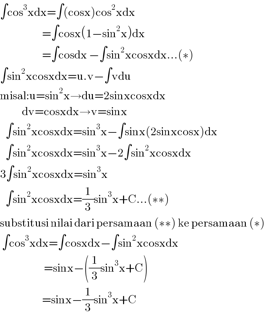 ∫cos^3 xdx=∫(cosx)cos^2 xdx                         =∫cosx(1−sin^2 x)dx                         =∫cosdx −∫sin^2 xcosxdx...(∗)  ∫sin^2 xcosxdx=u.v−∫vdu  misal:u=sin^2 x→du=2sinxcosxdx              dv=cosxdx→v=sinx     ∫sin^2 xcosxdx=sin^3 x−∫sinx(2sinxcosx)dx     ∫sin^2 xcosxdx=sin^3 x−2∫sin^2 xcosxdx  3∫sin^2 xcosxdx=sin^3 x     ∫sin^2 xcosxdx=(1/3)sin^3 x+C...(∗∗)  substitusi nilai dari persamaan (∗∗) ke persamaan (∗)   ∫cos^3 xdx=∫cosxdx−∫sin^2 xcosxdx                                               =sinx−((1/3)sin^3 x+C)                         =sinx−(1/3)sin^3 x+C  