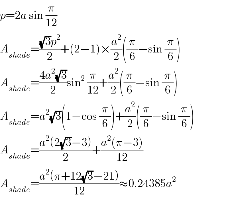 p=2a sin (π/(12))  A_(shade) =(((√3)p^2 )/2)+(2−1)×(a^2 /2)((π/6)−sin (π/6))  A_(shade) =((4a^2 (√3))/2)sin^2  (π/(12))+(a^2 /2)((π/6)−sin (π/6))  A_(shade) =a^2 (√3)(1−cos (π/6))+(a^2 /2)((π/6)−sin (π/6))  A_(shade) =((a^2 (2(√3)−3))/2)+((a^2 (π−3))/(12))  A_(shade) =((a^2 (π+12(√3)−21))/(12))≈0.24385a^2   