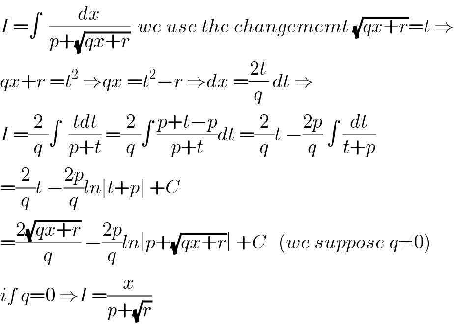 I =∫  (dx/(p+(√(qx+r))))  we use the changememt (√(qx+r))=t ⇒  qx+r =t^2  ⇒qx =t^2 −r ⇒dx =((2t)/q) dt ⇒  I =(2/q)∫  ((tdt)/(p+t)) =(2/q)∫ ((p+t−p)/(p+t))dt =(2/q)t −((2p)/q) ∫ (dt/(t+p))  =(2/q)t −((2p)/q)ln∣t+p∣ +C  =((2(√(qx+r)))/q) −((2p)/q)ln∣p+(√(qx+r))∣ +C   (we suppose q≠0)  if q=0 ⇒I =(x/(p+(√r)))  
