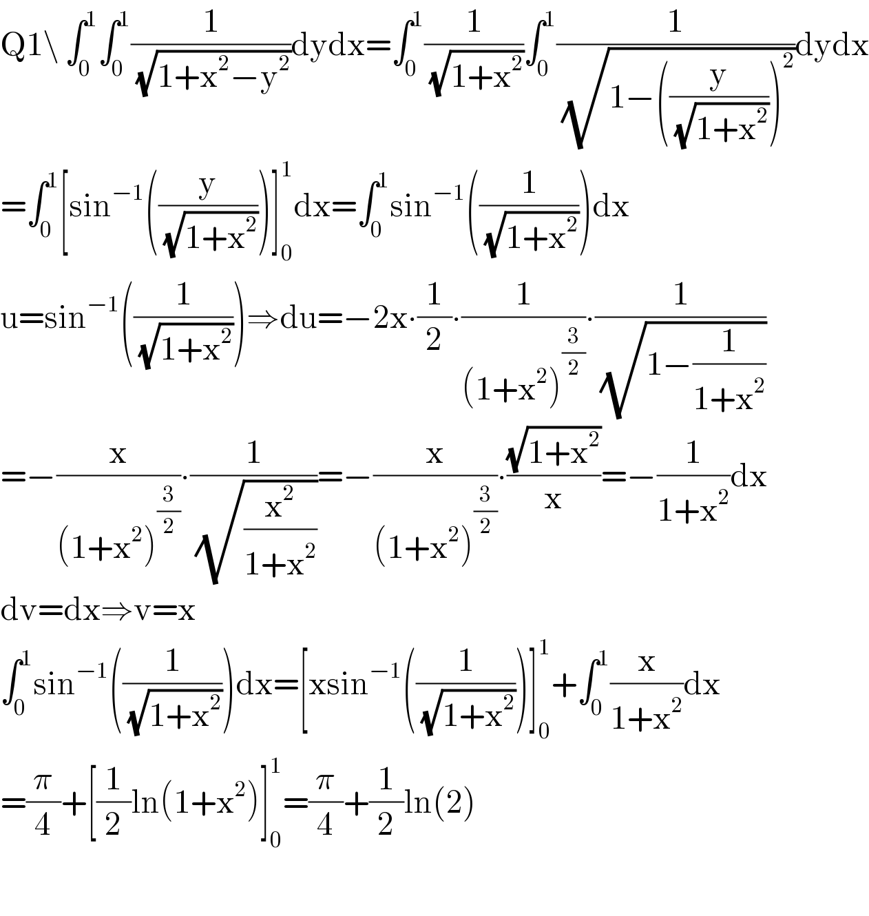 Q1\ ∫_0 ^1 ∫_0 ^1 (1/(√(1+x^2 −y^2 )))dydx=∫_0 ^1 (1/(√(1+x^2 )))∫_0 ^1 (1/(√(1−((y/(√(1+x^2 ))))^2 )))dydx  =∫_0 ^1 [sin^(−1) ((y/(√(1+x^2 ))))]_0 ^1 dx=∫_0 ^1 sin^(−1) ((1/(√(1+x^2 ))))dx  u=sin^(−1) ((1/(√(1+x^2 ))))⇒du=−2x∙(1/2)∙(1/((1+x^2 )^(3/2) ))∙(1/( (√(1−(1/(1+x^2 ))))))  =−(x/((1+x^2 )^(3/2) ))∙(1/( (√(x^2 /(1+x^2 )))))=−(x/((1+x^2 )^(3/2) ))∙((√(1+x^2 ))/x)=−(1/(1+x^2 ))dx  dv=dx⇒v=x  ∫_0 ^1 sin^(−1) ((1/(√(1+x^2 ))))dx=[xsin^(−1) ((1/(√(1+x^2 ))))]_0 ^1 +∫_0 ^1 (x/(1+x^2 ))dx  =(π/4)+[(1/2)ln(1+x^2 )]_0 ^1 =(π/4)+(1/2)ln(2)    