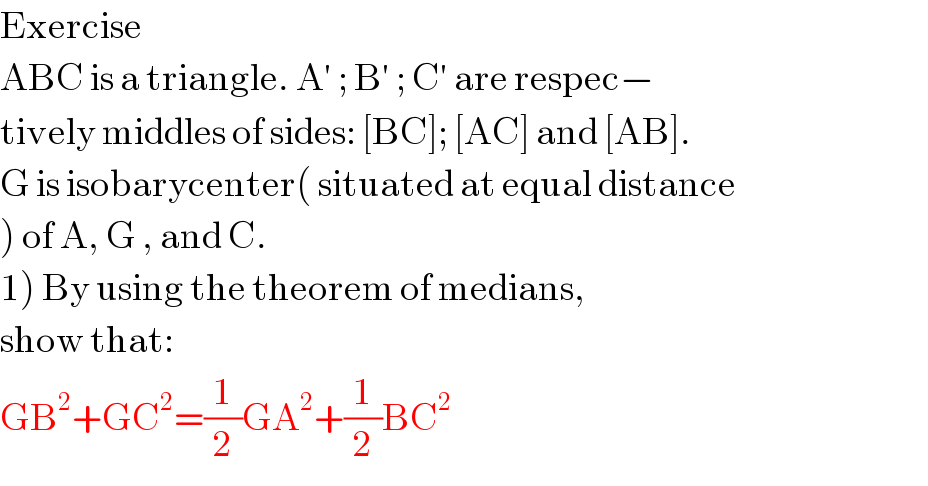 Exercise  ABC is a triangle. A′ ; B′ ; C′ are respec−  tively middles of sides: [BC]; [AC] and [AB].  G is isobarycenter( situated at equal distance  ) of A, G , and C.  1) By using the theorem of medians,  show that:  GB^2 +GC^2 =(1/2)GA^2 +(1/2)BC^2   