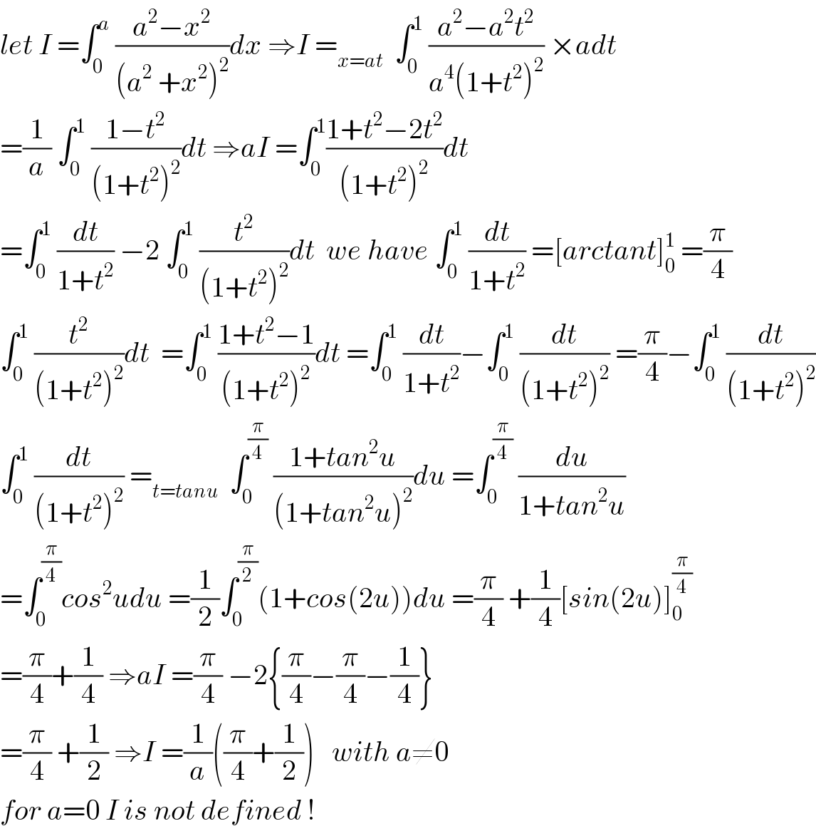 let I =∫_0 ^a  ((a^2 −x^2 )/((a^2  +x^2 )^2 ))dx ⇒I =_(x=at)   ∫_0 ^1  ((a^2 −a^2 t^2 )/(a^4 (1+t^2 )^2 )) ×adt  =(1/a) ∫_0 ^1  ((1−t^2 )/((1+t^2 )^2 ))dt ⇒aI =∫_0 ^1 ((1+t^2 −2t^2 )/((1+t^2 )^2 ))dt  =∫_0 ^1  (dt/(1+t^2 )) −2 ∫_0 ^1  (t^2 /((1+t^2 )^2 ))dt  we have ∫_0 ^1  (dt/(1+t^2 )) =[arctant]_0 ^1  =(π/4)  ∫_0 ^1  (t^2 /((1+t^2 )^2 ))dt  =∫_0 ^1  ((1+t^2 −1)/((1+t^2 )^2 ))dt =∫_0 ^1  (dt/(1+t^2 ))−∫_0 ^1  (dt/((1+t^2 )^2 )) =(π/4)−∫_0 ^1  (dt/((1+t^2 )^2 ))  ∫_0 ^1  (dt/((1+t^2 )^2 )) =_(t=tanu)   ∫_0 ^(π/4)  ((1+tan^2 u)/((1+tan^2 u)^2 ))du =∫_0 ^(π/4)  (du/(1+tan^2 u))  =∫_0 ^(π/4) cos^2 udu =(1/2)∫_0 ^(π/2) (1+cos(2u))du =(π/4) +(1/4)[sin(2u)]_0 ^(π/4)   =(π/4)+(1/4) ⇒aI =(π/4) −2{(π/4)−(π/4)−(1/4)}  =(π/4) +(1/2) ⇒I =(1/a)((π/4)+(1/2))   with a≠0   for a=0 I is not defined !  