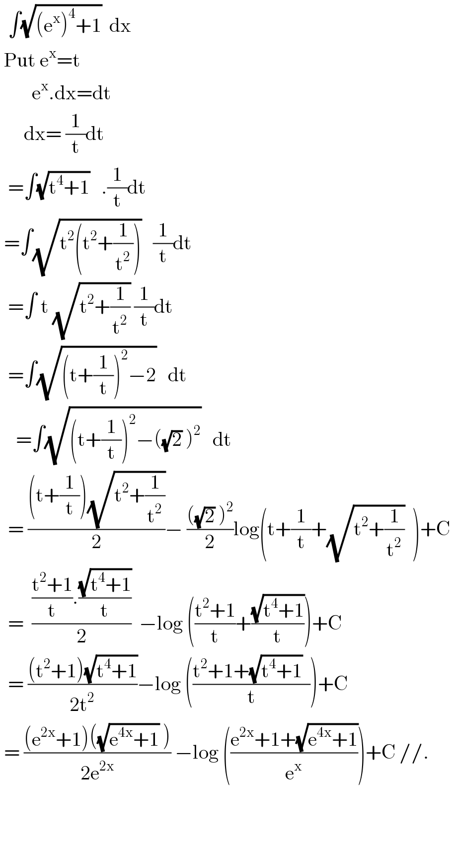  ∫(√((e^x )^4 +1))  dx     Put e^x =t          e^x .dx=dt        dx= (1/t)dt    =∫(√(t^4 +1))   .(1/t)dt   =∫(√(t^2 (t^2 +(1/t^2 ))))   (1/t)dt    =∫ t (√(t^2 +(1/t^2 ))) (1/t)dt    =∫(√((t+(1/t))^2 −2))   dt      =∫(√((t+(1/t))^2 −((√2) )^2 ))   dt    = (((t+(1/t))(√(t^2 +(1/t^2 ))))/2)− ((((√2) )^2 )/2)log(t+(1/t)+(√(t^2 +(1/t^2 )))  )+C    =  ((((t^2 +1)/t).((√(t^4 +1))/t))/2)  −log (((t^2 +1)/t)+((√(t^4 +1))/t))+C    = (((t^2 +1)(√(t^4 +1)))/(2t^2 ))−log (((t^2 +1+(√(t^4 +1))  )/t))+C   = (((e^(2x) +1)((√(e^(4x) +1)) ))/(2e^(2x) )) −log (((e^(2x) +1+(√(e^(4x) +1)))/e^x ))+C //.       