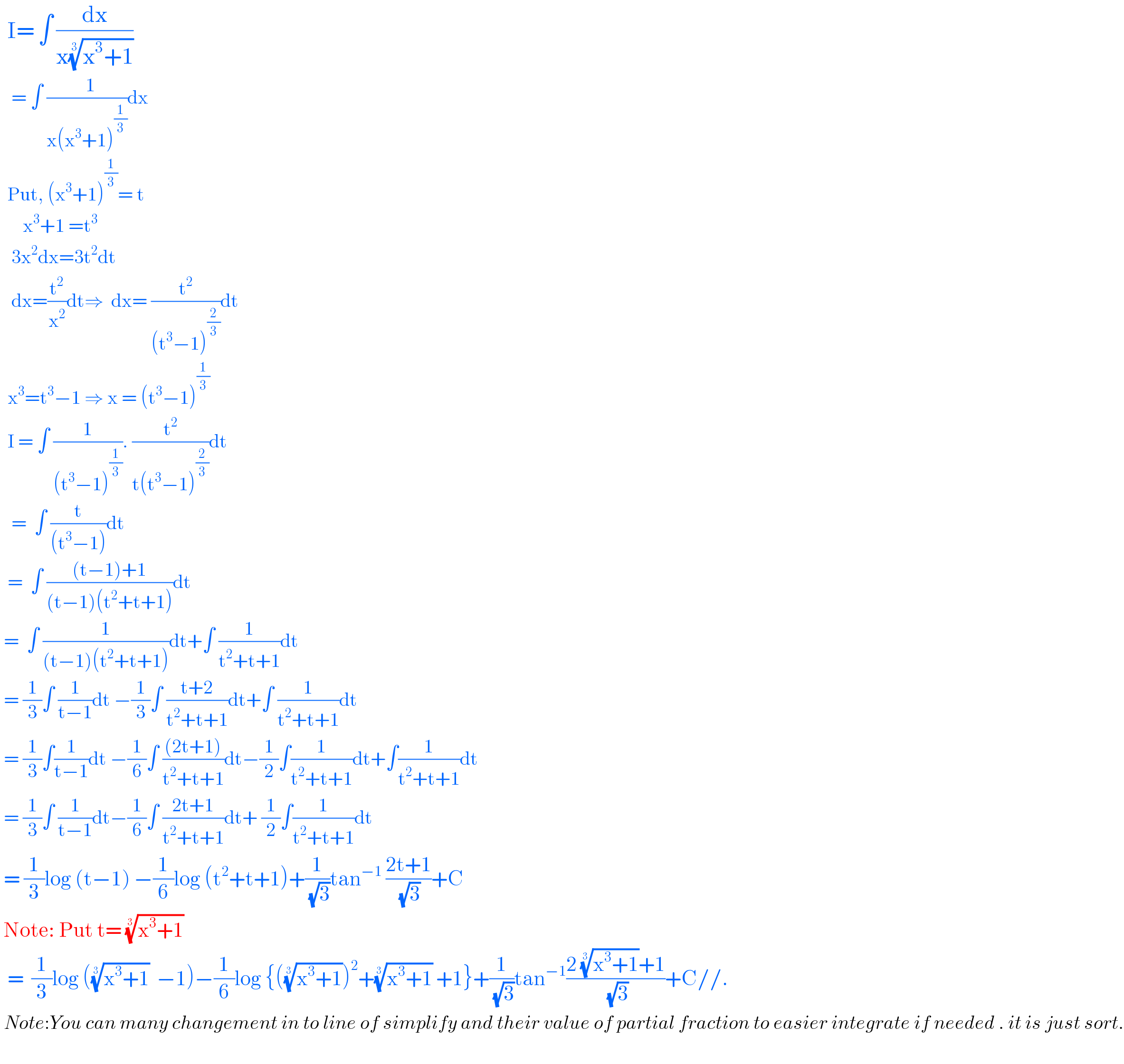   I= ∫ (dx/(x((x^3 +1))^(1/3) ))     = ∫ ((  1)/(x(x^3 +1)^(1/3) ))dx    Put, (x^3 +1)^(1/3) = t        x^3 +1 =t^3      3x^2 dx=3t^2 dt     dx=(t^2 /x^2 )dt⇒  dx= (t^2 /((t^3 −1)^(2/3) ))dt    x^3 =t^3 −1 ⇒ x = (t^3 −1)^(1/3)     I = ∫ (1/((t^3 −1)^(1/3) )). (t^2 /(t(t^3 −1)^(2/3) ))dt     =  ∫ (t/((t^3 −1)))dt    =  ∫ (((t−1)+1)/((t−1)(t^2 +t+1)))dt   =  ∫ (1/((t−1)(t^2 +t+1)))dt+∫ (1/(t^2 +t+1))dt   = (1/3)∫ (1/(t−1))dt −(1/3)∫ ((t+2)/(t^2 +t+1))dt+∫ (1/(t^2 +t+1))dt   = (1/3)∫(1/(t−1))dt −(1/6)∫ (((2t+1))/(t^2 +t+1))dt−(1/2)∫(1/(t^2 +t+1))dt+∫(1/(t^2 +t+1))dt   = (1/3)∫ (1/(t−1))dt−(1/6)∫ ((2t+1)/(t^2 +t+1))dt+ (1/2)∫(1/(t^2 +t+1))dt   = (1/3)log (t−1) −(1/6)log (t^2 +t+1)+(1/(√3))tan^(−1)  ((2t+1)/(√3))+C   Note: Put t= ((x^3 +1))^(1/3)     =  (1/3)log (((x^3 +1))^(1/3)   −1)−(1/6)log {(((x^3 +1))^(1/3) )^2 +((x^3 +1))^(1/3)  +1}+(1/(√3))tan^(−1) ((2 ((x^3 +1))^(1/3) +1)/(√3))+C//.   Note:You can many changement in to line of simplify and their value of partial fraction to easier integrate if needed . it is just sort.    