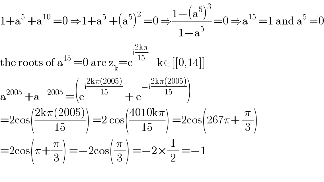 1+a^5  +a^(10)  =0 ⇒1+a^5  +(a^5 )^2  =0 ⇒((1−(a^5 )^3 )/(1−a^5 )) =0 ⇒a^(15)  =1 and a^5  ≠0  the roots of a^(15)  =0 are z_k =e^(i((2kπ)/(15)))     k∈[[0,14]]  a^(2005)  +a^(−2005)  =(e^(i((2kπ(2005))/(15)))  + e^(−i((2kπ(2005))/(15))) )  =2cos(((2kπ(2005))/(15))) =2 cos(((4010kπ)/(15))) =2cos(267π+ (π/3))  =2cos(π+(π/3)) =−2cos((π/3)) =−2×(1/2) =−1    