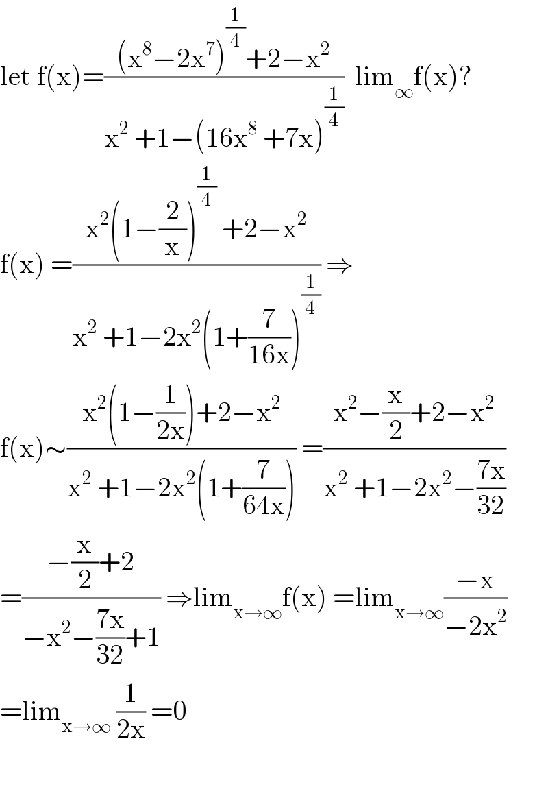 let f(x)=(((x^8 −2x^7 )^(1/4) +2−x^2 )/(x^2  +1−(16x^8  +7x)^(1/4) ))  lim_∞ f(x)?  f(x) =((x^2 (1−(2/x))^(1/4)  +2−x^2 )/(x^2  +1−2x^2 (1+(7/(16x)))^(1/4) )) ⇒  f(x)∼((x^2 (1−(1/(2x)))+2−x^2 )/(x^2  +1−2x^2 (1+(7/(64x))))) =((x^2 −(x/2)+2−x^2 )/(x^2  +1−2x^2 −((7x)/(32))))  =((−(x/2)+2)/(−x^2 −((7x)/(32))+1)) ⇒lim_(x→∞) f(x) =lim_(x→∞) ((−x)/(−2x^2 ))  =lim_(x→∞)  (1/(2x)) =0    