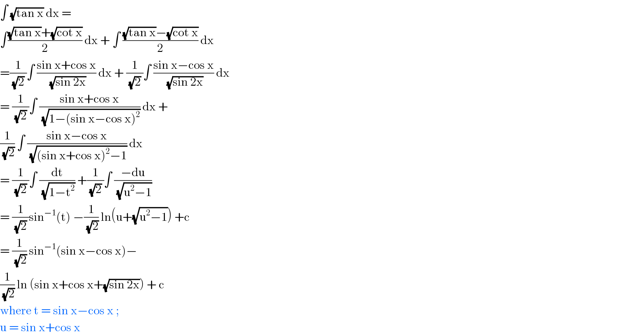 ∫ (√(tan x)) dx =  ∫(((√(tan x))+(√(cot x)))/2) dx + ∫ (((√(tan x))−(√(cot x)))/2) dx  =(1/((√2) ))∫ ((sin x+cos x)/(√(sin 2x))) dx + (1/((√2) ))∫ ((sin x−cos x)/(√(sin 2x))) dx  = (1/((√2) ))∫ ((sin x+cos x)/(√(1−(sin x−cos x)^2 ))) dx +   (1/(√2)) ∫ ((sin x−cos x)/(√((sin x+cos x)^2 −1))) dx   = (1/((√2) ))∫ (dt/(√(1−t^2 ))) +(1/((√2) ))∫ ((−du)/(√(u^2 −1)))  = (1/((√2) ))sin^(−1) (t) −(1/(√2)) ln(u+(√(u^2 −1))) +c  = (1/(√2)) sin^(−1) (sin x−cos x)−  (1/(√2)) ln (sin x+cos x+(√(sin 2x))) + c   where t = sin x−cos x ;   u = sin x+cos x   