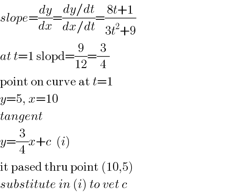 slope=(dy/dx)=((dy/dt)/(dx/dt))=((8t+1)/(3t^2 +9))  at t=1 slopd=(9/(12))=(3/4)  point on curve at t=1  y=5, x=10  tangent  y=(3/4)x+c  (i)  it pased thru point (10,5)  substitute in (i) to vet c  