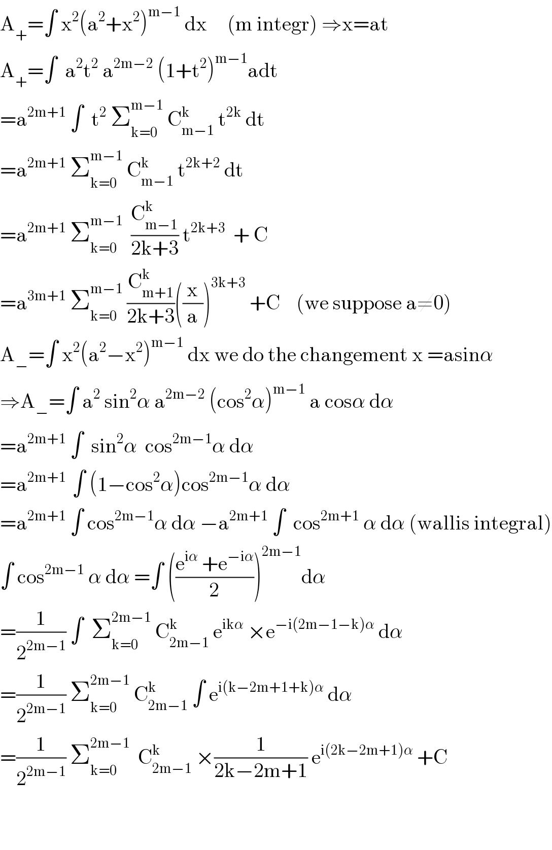 A_+ =∫ x^2 (a^2 +x^2 )^(m−1)  dx     (m integr) ⇒x=at  A_+ =∫  a^2 t^2  a^(2m−2)  (1+t^2 )^(m−1) adt   =a^(2m+1)  ∫  t^2  Σ_(k=0) ^(m−1)  C_(m−1) ^k  t^(2k)  dt  =a^(2m+1)  Σ_(k=0) ^(m−1)  C_(m−1) ^k  t^(2k+2)  dt   =a^(2m+1)  Σ_(k=0) ^(m−1)   (C_(m−1) ^k /(2k+3)) t^(2k+3)   + C  =a^(3m+1)  Σ_(k=0) ^(m−1)  (C_(m+1) ^k /(2k+3))((x/a))^(3k+3)  +C    (we suppose a≠0)  A_− =∫ x^2 (a^2 −x^2 )^(m−1)  dx we do the changement x =asinα  ⇒A_− =∫ a^2  sin^2 α a^(2m−2)  (cos^2 α)^(m−1)  a cosα dα  =a^(2m+1)  ∫  sin^2 α  cos^(2m−1) α dα  =a^(2m+1 )  ∫ (1−cos^2 α)cos^(2m−1) α dα  =a^(2m+1)  ∫ cos^(2m−1) α dα −a^(2m+1)  ∫  cos^(2m+1)  α dα (wallis integral)  ∫ cos^(2m−1)  α dα =∫ (((e^(iα)  +e^(−iα) )/2))^(2m−1) dα  =(1/2^(2m−1) ) ∫  Σ_(k=0) ^(2m−1)  C_(2m−1) ^k  e^(ikα)  ×e^(−i(2m−1−k)α)  dα  =(1/2^(2m−1) ) Σ_(k=0) ^(2m−1)  C_(2m−1) ^k  ∫ e^(i(k−2m+1+k)α)  dα  =(1/2^(2m−1) ) Σ_(k=0) ^(2m−1)   C_(2m−1) ^k  ×(1/(2k−2m+1)) e^(i(2k−2m+1)α)  +C      