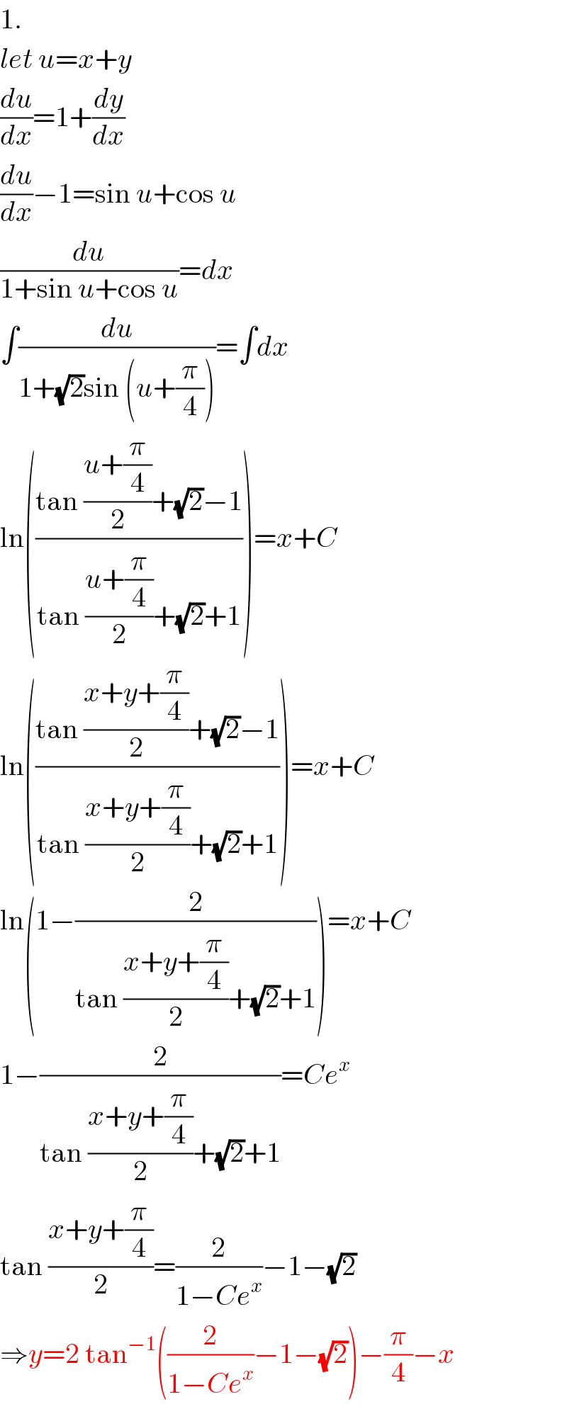 1.  let u=x+y  (du/dx)=1+(dy/dx)  (du/dx)−1=sin u+cos u  (du/(1+sin u+cos u))=dx  ∫(du/(1+(√2)sin (u+(π/4))))=∫dx  ln(((tan ((u+(π/4))/2)+(√2)−1)/(tan ((u+(π/4))/2)+(√2)+1)))=x+C  ln(((tan ((x+y+(π/4))/2)+(√2)−1)/(tan ((x+y+(π/4))/2)+(√2)+1)))=x+C  ln(1−(2/(tan ((x+y+(π/4))/2)+(√2)+1)))=x+C  1−(2/(tan ((x+y+(π/4))/2)+(√2)+1))=Ce^x   tan ((x+y+(π/4))/2)=(2/(1−Ce^x ))−1−(√2)  ⇒y=2 tan^(−1) ((2/(1−Ce^x ))−1−(√2))−(π/4)−x  