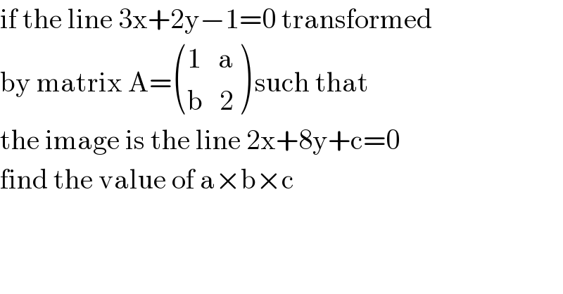 if the line 3x+2y−1=0 transformed  by matrix A= (((1   a)),((b   2)) ) such that  the image is the line 2x+8y+c=0  find the value of a×b×c   