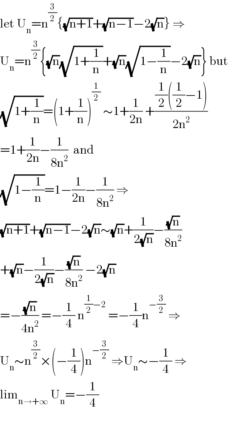 let U_n =n^(3/2) {(√(n+1))+(√(n−1))−2(√n)} ⇒  U_n =n^(3/2) {(√n)(√(1+(1/n)))+(√n)(√(1−(1/n)))−2(√n)} but  (√(1+(1/n)))=(1+(1/n))^(1/2)  ∼1+(1/(2n)) +(((1/2)((1/2)−1))/(2n^2 ))  =1+(1/(2n))−(1/(8n^2 ))  and  (√(1−(1/n)))=1−(1/(2n))−(1/(8n^2 )) ⇒  (√(n+1))+(√(n−1))−2(√n)∼(√n)+(1/(2(√n)))−((√n)/(8n^2 ))  +(√n)−(1/(2(√n)))−((√n)/(8n^2 )) −2(√n)  =−((√n)/(4n^2 )) =−(1/4) n^((1/2)−2)  =−(1/4)n^(−(3/2))  ⇒  U_n ∼n^(3/2) ×(−(1/4))n^(−(3/2))  ⇒U_n ∼−(1/4) ⇒  lim_(n→+∞)  U_n =−(1/4)    