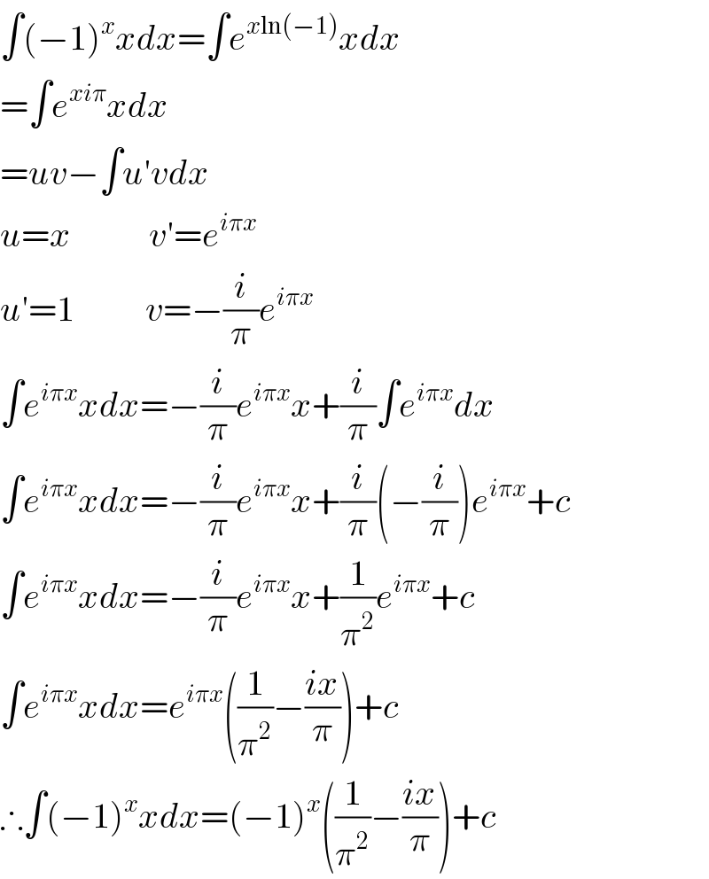 ∫(−1)^x xdx=∫e^(xln(−1)) xdx  =∫e^(xiπ) xdx  =uv−∫u′vdx  u=x           v′=e^(iπx)   u′=1          v=−(i/π)e^(iπx)   ∫e^(iπx) xdx=−(i/π)e^(iπx) x+(i/π)∫e^(iπx) dx  ∫e^(iπx) xdx=−(i/π)e^(iπx) x+(i/π)(−(i/π))e^(iπx) +c  ∫e^(iπx) xdx=−(i/π)e^(iπx) x+(1/π^2 )e^(iπx) +c  ∫e^(iπx) xdx=e^(iπx) ((1/π^2 )−((ix)/π))+c  ∴∫(−1)^x xdx=(−1)^x ((1/π^2 )−((ix)/π))+c  