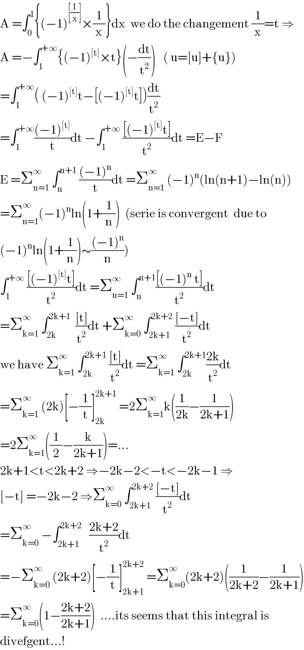 A =∫_0 ^1 {(−1)^([(1/x)]) ×(1/x)}dx  we do the changement (1/x)=t ⇒  A =−∫_1 ^(+∞) {(−1)^([t]) ×t}(−(dt/t^2 ))   ( u=[u]+{u})  =∫_1 ^(+∞) ( (−1)^([t]) t−[(−1)^([t]) t])(dt/t^2 )  =∫_1 ^(+∞) (((−1)^([t]) )/t)dt −∫_1 ^(+∞)  (([(−1)^([t]) t])/t^2 )dt =E−F  E =Σ_(n=1) ^∞  ∫_n ^(n+1)  (((−1)^n )/t)dt =Σ_(n=1) ^∞  (−1)^n (ln(n+1)−ln(n))  =Σ_(n=1) ^∞ (−1)^n ln(1+(1/n))  (serie is convergent  due to  (−1)^n ln(1+(1/n))∼(((−1)^n )/n))  ∫_1 ^(+∞)  (([(−1)^([t]) t])/t^2 )dt =Σ_(n=1) ^∞  ∫_n ^(n+1) (([(−1)^n  t])/t^2 )dt  =Σ_(k=1) ^∞  ∫_(2k) ^(2k+1)   (([t])/t^2 )dt +Σ_(k=0) ^∞  ∫_(2k+1) ^(2k+2)  (([−t])/t^2 )dt  we have Σ_(k=1) ^∞  ∫_(2k) ^(2k+1)  (([t])/t^2 )dt =Σ_(k=1) ^∞  ∫_(2k) ^(2k+1) ((2k)/t^2 )dt  =Σ_(k=1) ^∞  (2k)[−(1/t)]_(2k) ^(2k+1)  =2Σ_(k=1) ^∞ k((1/(2k))−(1/(2k+1)))  =2Σ_(k=1) ^∞ ((1/2)−(k/(2k+1)))=...  2k+1<t<2k+2 ⇒−2k−2<−t<−2k−1 ⇒  [−t] =−2k−2 ⇒Σ_(k=0) ^∞  ∫_(2k+1) ^(2k+2)  (([−t])/t^2 )dt  =Σ_(k=0) ^∞  −∫_(2k+1) ^(2k+2)    ((2k+2)/t^2 )dt  =−Σ_(k=0) ^∞  (2k+2)[−(1/t)]_(2k+1) ^(2k+2)  =Σ_(k=0) ^∞ (2k+2)((1/(2k+2))−(1/(2k+1)))  =Σ_(k=0) ^∞ (1−((2k+2)/(2k+1)))  ....its seems that this integral is  divefgent...!  