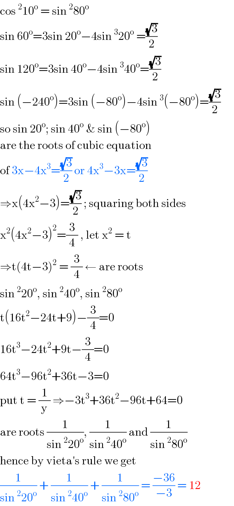 cos^2 10^o  = sin^2 80^o   sin 60^o =3sin 20^o −4sin^3 20^o  =((√3)/2)  sin 120^o =3sin 40^o −4sin^3 40^o =((√3)/2)  sin (−240^o )=3sin (−80^o )−4sin^3 (−80^o )=((√3)/2)  so sin 20^o ; sin 40^o  & sin (−80^o )   are the roots of cubic equation   of 3x−4x^3 =((√3)/2) or 4x^3 −3x=((√3)/2)  ⇒x(4x^2 −3)=((√3)/2) ; squaring both sides  x^2 (4x^2 −3)^2 =(3/4) , let x^2  = t   ⇒t(4t−3)^2  = (3/4) ← are roots   sin^2 20^o , sin^2 40^o , sin^2 80^o    t(16t^2 −24t+9)−(3/4)=0  16t^3 −24t^2 +9t−(3/4)=0  64t^3 −96t^2 +36t−3=0  put t = (1/y) ⇒−3t^3 +36t^2 −96t+64=0  are roots (1/(sin^2 20^o )), (1/(sin^2 40^o )) and (1/(sin^2 80^o ))  hence by vieta′s rule we get   (1/(sin^2 20^o )) + (1/(sin^2 40^o )) + (1/(sin^2 80^o )) = ((−36)/(−3)) = 12  