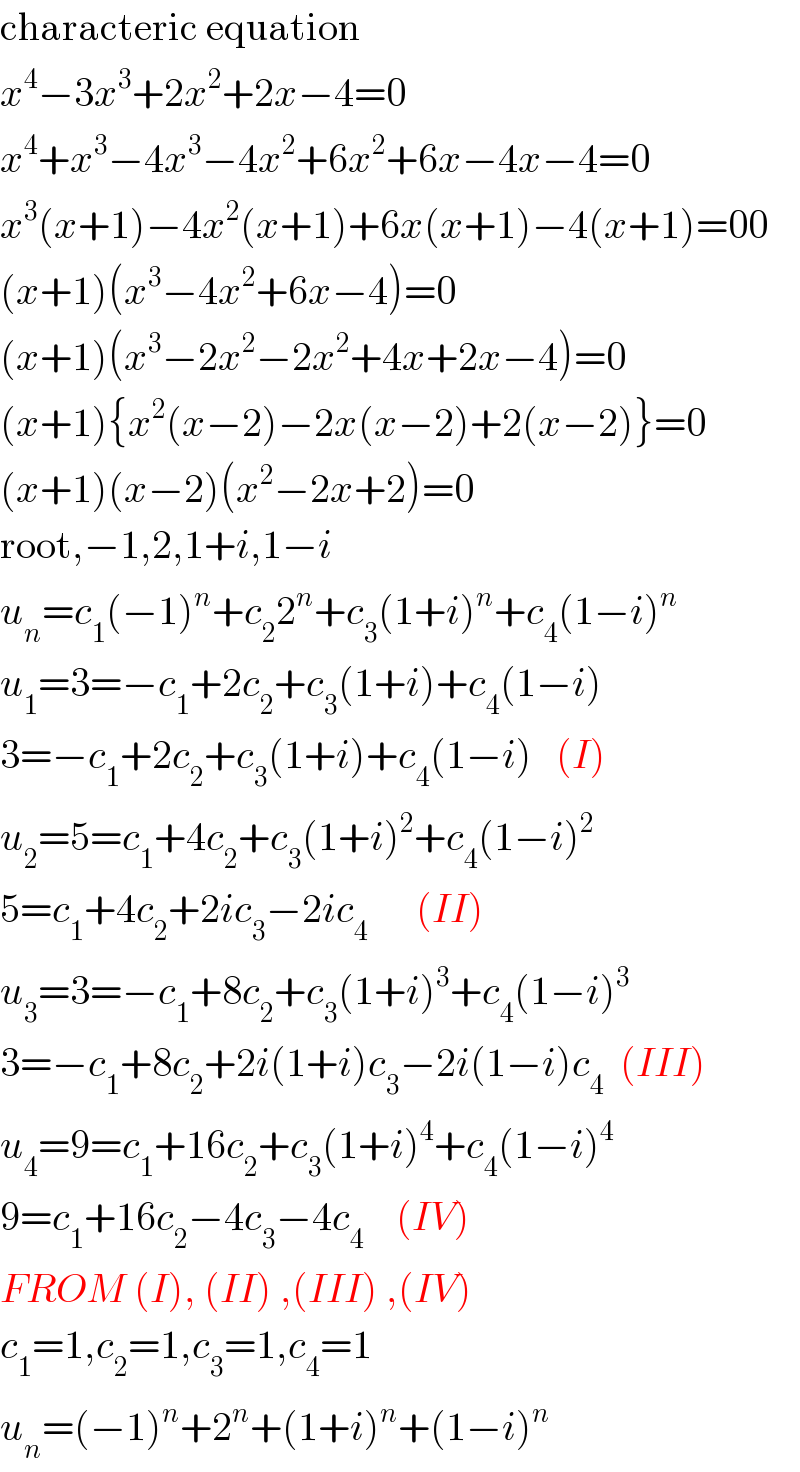 characteric equation  x^4 −3x^3 +2x^2 +2x−4=0  x^4 +x^3 −4x^3 −4x^2 +6x^2 +6x−4x−4=0  x^3 (x+1)−4x^2 (x+1)+6x(x+1)−4(x+1)=00  (x+1)(x^3 −4x^2 +6x−4)=0  (x+1)(x^3 −2x^2 −2x^2 +4x+2x−4)=0  (x+1){x^2 (x−2)−2x(x−2)+2(x−2)}=0  (x+1)(x−2)(x^2 −2x+2)=0  root,−1,2,1+i,1−i  u_n =c_1 (−1)^n +c_2 2^n +c_3 (1+i)^n +c_4 (1−i)^n   u_1 =3=−c_1 +2c_2 +c_3 (1+i)+c_4 (1−i)  3=−c_1 +2c_2 +c_3 (1+i)+c_4 (1−i)   (I)  u_2 =5=c_1 +4c_2 +c_3 (1+i)^2 +c_4 (1−i)^2   5=c_1 +4c_2 +2ic_3 −2ic_4       (II)  u_3 =3=−c_1 +8c_2 +c_3 (1+i)^3 +c_4 (1−i)^3   3=−c_1 +8c_2 +2i(1+i)c_3 −2i(1−i)c_4   (III)  u_4 =9=c_1 +16c_2 +c_3 (1+i)^4 +c_4 (1−i)^4   9=c_1 +16c_2 −4c_3 −4c_4     (IV)  FROM (I), (II) ,(III) ,(IV)  c_1 =1,c_2 =1,c_3 =1,c_4 =1  u_n =(−1)^n +2^n +(1+i)^n +(1−i)^n   