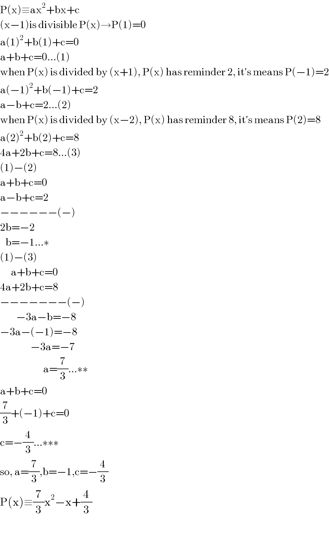 P(x)≡ax^2 +bx+c  (x−1)is divisible P(x)→P(1)=0  a(1)^2 +b(1)+c=0  a+b+c=0...(1)  when P(x) is divided by (x+1), P(x) has reminder 2, it′s means P(−1)=2  a(−1)^2 +b(−1)+c=2  a−b+c=2...(2)  when P(x) is divided by (x−2), P(x) has reminder 8, it′s means P(2)=8  a(2)^2 +b(2)+c=8  4a+2b+c=8...(3)  (1)−(2)  a+b+c=0  a−b+c=2  −−−−−−(−)  2b=−2     b=−1...∗  (1)−(3)        a+b+c=0  4a+2b+c=8  −−−−−−−(−)           −3a−b=−8  −3a−(−1)=−8                   −3a=−7                          a=(7/3)...∗∗  a+b+c=0  (7/3)+(−1)+c=0  c=−(4/3)...∗∗∗  so, a=(7/3),b=−1,c=−(4/3)  P(x)≡(7/3)x^2 −x+(4/3)    