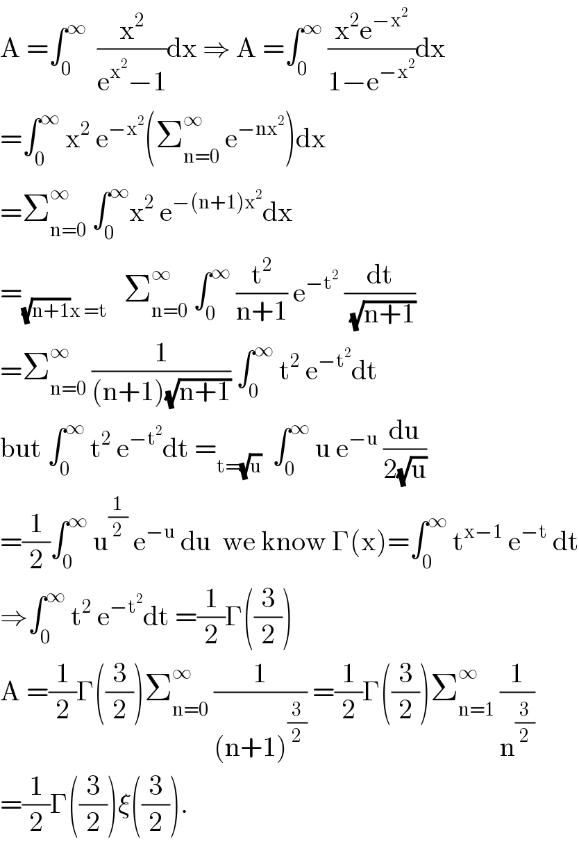 A =âˆ«_0 ^âˆž   (x^2 /(e^x^2  âˆ’1))dx â‡’ A =âˆ«_0 ^âˆž  ((x^2 e^(âˆ’x^2 ) )/(1âˆ’e^(âˆ’x^2 ) ))dx  =âˆ«_0 ^âˆž  x^2  e^(âˆ’x^2 ) (Î£_(n=0) ^âˆž  e^(âˆ’nx^2 ) )dx  =Î£_(n=0) ^âˆž  âˆ«_0 ^âˆž x^2  e^(âˆ’(n+1)x^2 ) dx  =_((âˆš(n+1))x =t)    Î£_(n=0) ^âˆž  âˆ«_0 ^âˆž  (t^2 /(n+1)) e^(âˆ’t^2 )  (dt/(âˆš(n+1)))  =Î£_(n=0) ^âˆž  (1/((n+1)(âˆš(n+1)))) âˆ«_0 ^âˆž  t^2  e^(âˆ’t^2 ) dt  but âˆ«_0 ^âˆž  t^2  e^(âˆ’t^2 ) dt =_(t=(âˆšu))   âˆ«_0 ^âˆž  u e^(âˆ’u)  (du/(2(âˆšu)))  =(1/2)âˆ«_0 ^âˆž  u^(1/2)  e^(âˆ’u)  du  we know Î“(x)=âˆ«_0 ^âˆž  t^(xâˆ’1)  e^(âˆ’t)  dt  â‡’âˆ«_0 ^âˆž  t^2  e^(âˆ’t^2 ) dt =(1/2)Î“((3/2))   A =(1/2)Î“((3/2))Î£_(n=0) ^âˆž  (1/((n+1)^(3/2) )) =(1/2)Î“((3/2))Î£_(n=1) ^âˆž  (1/n^(3/2) )  =(1/2)Î“((3/2))Î¾((3/2)).  