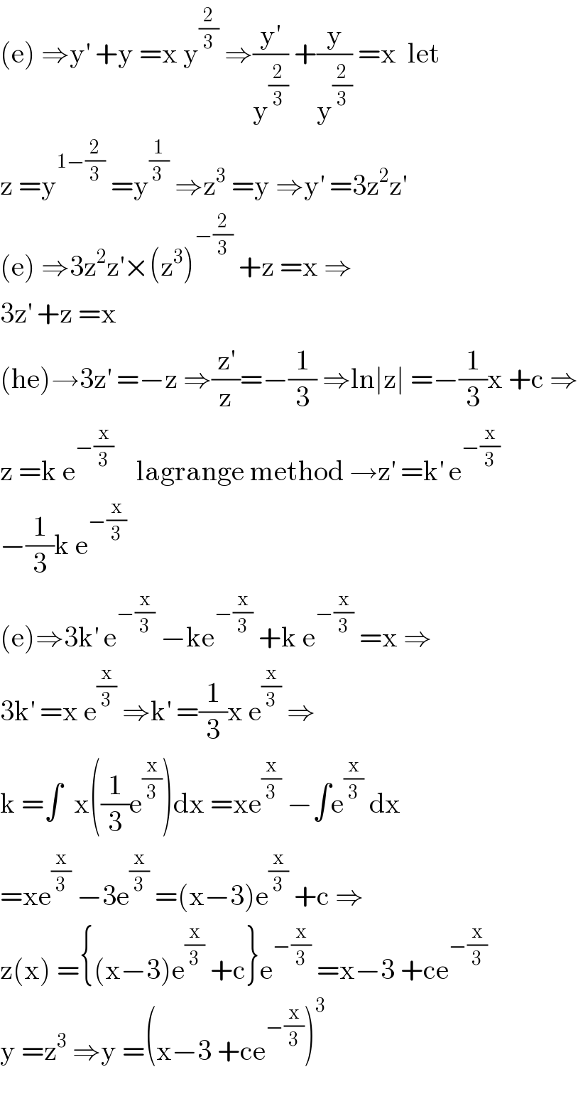 (e) ⇒y^′  +y =x y^(2/3)  ⇒(y^′ /y^(2/3) ) +(y/y^(2/3) ) =x  let  z =y^(1−(2/3))  =y^(1/(3 ))  ⇒z^3  =y ⇒y^′  =3z^2 z^′   (e) ⇒3z^2 z^′ ×(z^3 )^(−(2/3))  +z =x ⇒  3z^′  +z =x  (he)→3z^′  =−z ⇒(z^′ /z)=−(1/3) ⇒ln∣z∣ =−(1/3)x +c ⇒  z =k e^(−(x/3))     lagrange method →z^′  =k^′  e^(−(x/3))   −(1/3)k e^(−(x/3))   (e)⇒3k^′  e^(−(x/3))  −ke^(−(x/3))  +k e^(−(x/3))  =x ⇒  3k^′  =x e^(x/3)  ⇒k^′  =(1/3)x e^(x/3)  ⇒  k =∫  x((1/3)e^(x/3) )dx =xe^(x/3)  −∫e^(x/3)  dx  =xe^(x/3)  −3e^(x/3)  =(x−3)e^(x/3)  +c ⇒  z(x) ={(x−3)e^(x/3)  +c}e^(−(x/3))  =x−3 +ce^(−(x/3))   y =z^3  ⇒y =(x−3 +ce^(−(x/3)) )^3     