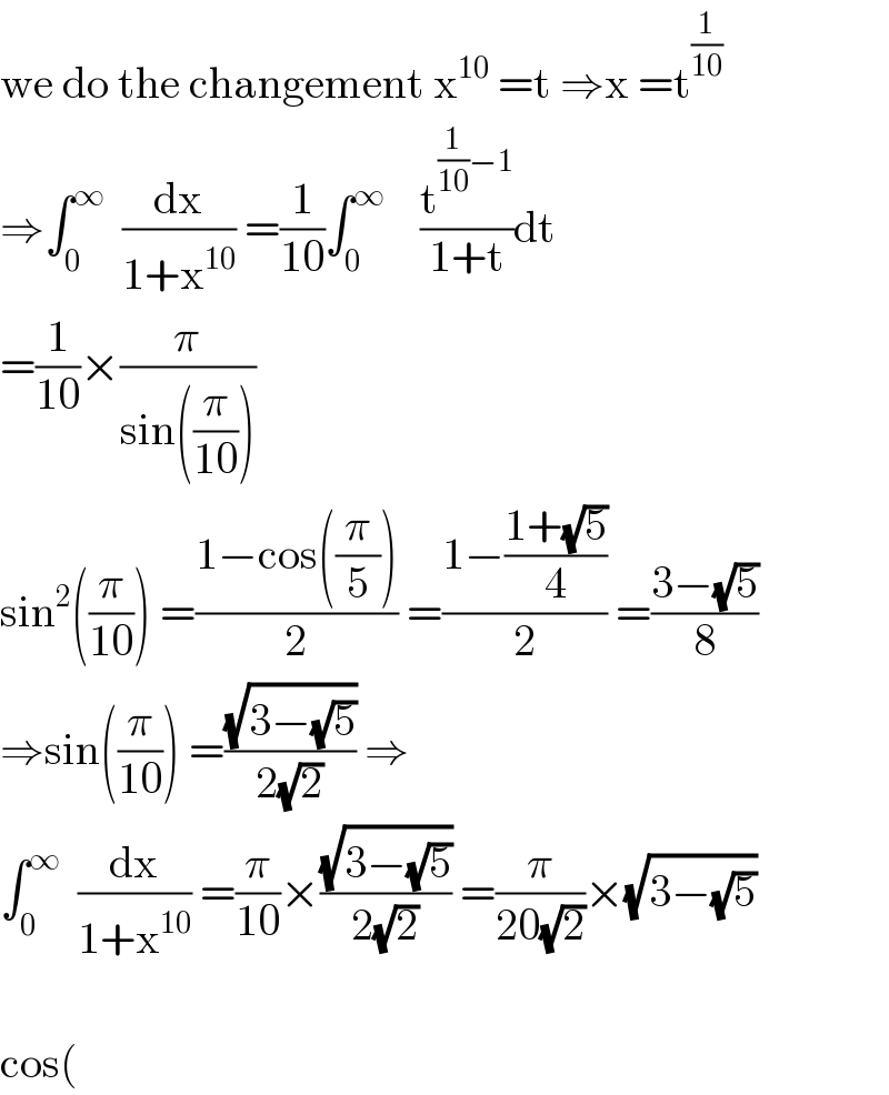 we do the changement x^(10)  =t â‡’x =t^(1/(10))   â‡’âˆ«_0 ^âˆž   (dx/(1+x^(10) )) =(1/(10))âˆ«_0 ^âˆž     (t^((1/(10))âˆ’1) /(1+t))dt  =(1/(10))Ã—(Ï€/(sin((Ï€/(10)))))  sin^2 ((Ï€/(10))) =((1âˆ’cos((Ï€/5)))/2) =((1âˆ’((1+(âˆš5))/4))/2) =((3âˆ’(âˆš5))/8)  â‡’sin((Ï€/(10))) =((âˆš(3âˆ’(âˆš5)))/(2(âˆš2))) â‡’  âˆ«_0 ^âˆž   (dx/(1+x^(10) )) =(Ï€/(10))Ã—((âˆš(3âˆ’(âˆš5)))/(2(âˆš2))) =(Ï€/(20(âˆš2)))Ã—(âˆš(3âˆ’(âˆš5)))    cos(  