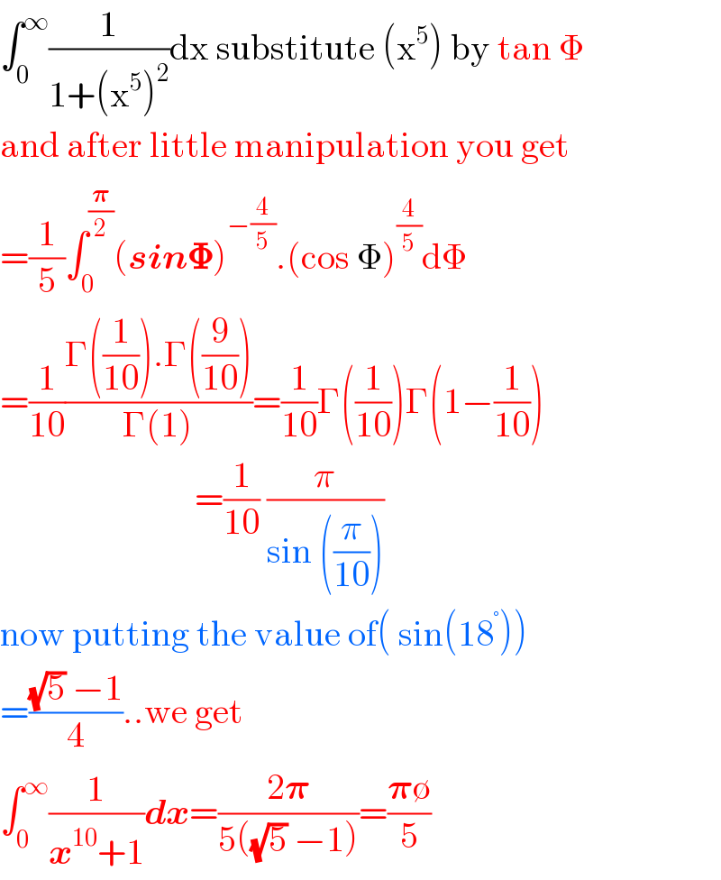 âˆ«_0 ^âˆž (1/(1+(x^5 )^2 ))dx substitute (x^5 ) by tan Î¦  and after little manipulation you get  =(1/5)âˆ«_0 ^(ð�›‘/2) (sinð�š½)^(âˆ’(4/5)) .(cos Î¦)^(4/5) dÎ¦  =(1/(10))((Î“((1/(10))).Î“((9/(10))))/(Î“(1)))=(1/(10))Î“((1/(10)))Î“(1âˆ’(1/(10)))                             =(1/(10)) (Ï€/(sin ((Ï€/(10)))))  now putting the value of( sin(18^Â° ))   =(((âˆš5) âˆ’1)/4)..we get  âˆ«_0 ^âˆž (1/(x^(10) +1))dx=((2ð�›‘)/(5((âˆš5) âˆ’1)))=((ð�›‘âˆ…)/5)  