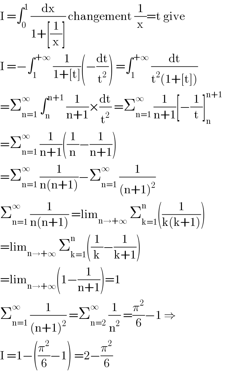 I =∫_0 ^1  (dx/(1+[(1/x)])) changement (1/x)=t give  I =−∫_1 ^(+∞)  (1/(1+[t]))(−(dt/t^2 )) =∫_1 ^(+∞)  (dt/(t^2 (1+[t])))  =Σ_(n=1) ^∞  ∫_n ^(n+1)  (1/(n+1))×(dt/t^2 ) =Σ_(n=1) ^∞  (1/(n+1))[−(1/t)]_n ^(n+1)   =Σ_(n=1) ^∞  (1/(n+1))((1/n)−(1/(n+1)))  =Σ_(n=1) ^∞  (1/(n(n+1)))−Σ_(n=1) ^∞  (1/((n+1)^2 ))  Σ_(n=1) ^∞  (1/(n(n+1))) =lim_(n→+∞)  Σ_(k=1) ^n ((1/(k(k+1))))  =lim_(n→+∞)  Σ_(k=1) ^n ((1/k)−(1/(k+1)))  =lim_(n→+∞) (1−(1/(n+1)))=1  Σ_(n=1) ^∞  (1/((n+1)^2 )) =Σ_(n=2) ^∞  (1/n^2 ) =(π^2 /6)−1 ⇒  I =1−((π^2 /6)−1) =2−(π^2 /6)  
