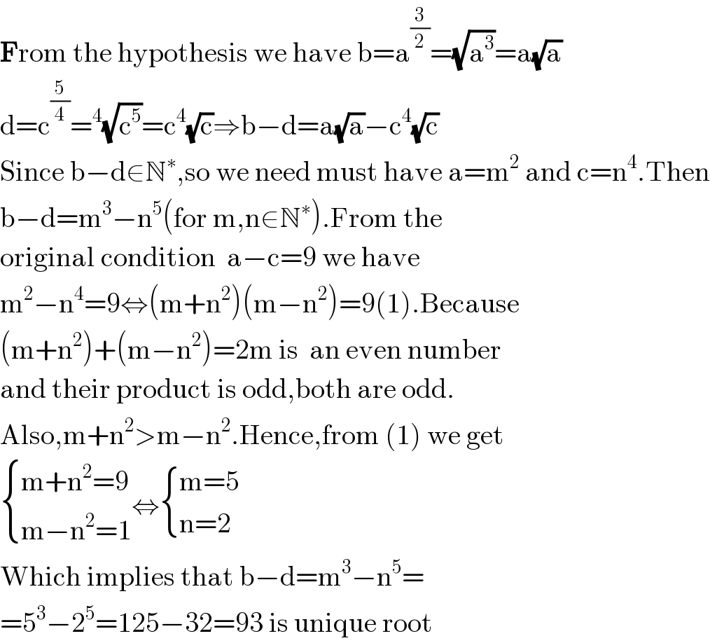 From the hypothesis we have b=a^(3/2) =(√a^3 )=a(√a)  d=c^(5/4) =^4 (√c^5 )=c^4 (√c)⇒b−d=a(√a)−c^4 (√c)  Since b−d∈N^∗ ,so we need must have a=m^2  and c=n^4 .Then  b−d=m^3 −n^5 (for m,n∈N^∗ ).From the  original condition  a−c=9 we have  m^2 −n^4 =9⇔(m+n^2 )(m−n^2 )=9(1).Because  (m+n^2 )+(m−n^2 )=2m is  an even number  and their product is odd,both are odd.  Also,m+n^2 >m−n^2 .Hence,from (1) we get   { ((m+n^2 =9)),((m−n^2 =1)) :}⇔ { ((m=5)),((n=2)) :}  Which implies that b−d=m^3 −n^5 =  =5^3 −2^5 =125−32=93 is unique root  