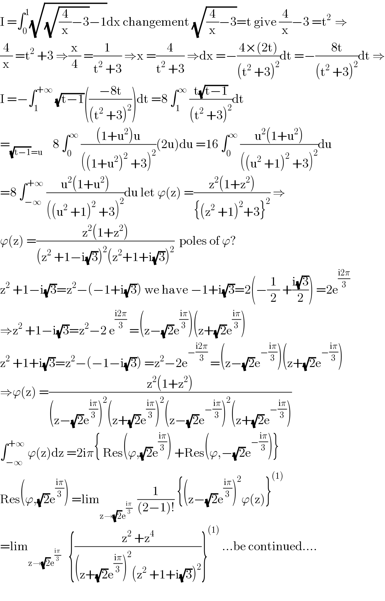 I =∫_0 ^1 (√((√((4/x)−3))−1))dx changement (√((4/x)−3))=t give (4/x)−3 =t^(2 )  ⇒  (4/x) =t^2  +3 ⇒(x/4) =(1/(t^2  +3)) ⇒x =(4/(t^2  +3)) ⇒dx =−((4×(2t))/((t^2  +3)^2 ))dt =−((8t)/((t^2  +3)^2 ))dt ⇒  I =−∫_1 ^(+∞)  (√(t−1))(((−8t)/((t^2  +3)^2 )))dt =8 ∫_1 ^∞  ((t(√(t−1)))/((t^2  +3)^2 ))dt  =_((√(t−1))=u)     8 ∫_0 ^∞  (((1+u^2 )u)/(((1+u^2 )^2  +3)^2 ))(2u)du =16 ∫_0 ^∞  ((u^2 (1+u^2 ))/(((u^2  +1)^2  +3)^2 ))du  =8 ∫_(−∞) ^(+∞)  ((u^2 (1+u^2 ))/(((u^2  +1)^2  +3)^2 ))du let ϕ(z) =((z^2 (1+z^2 ))/({(z^2  +1)^2 +3}^2 )) ⇒  ϕ(z) =((z^2 (1+z^2 ))/((z^2  +1−i(√3))^2 (z^2 +1+i(√3))^2 ))  poles of ϕ?  z^2  +1−i(√3)=z^2 −(−1+i(√3)) we have −1+i(√3)=2(−(1/2) +((i(√3))/2)) =2e^((i2π)/3)   ⇒z^2  +1−i(√3)=z^2 −2 e^((i2π)/3)  =(z−(√2)e^((iπ)/3) )(z+(√2)e^((iπ)/3) )  z^2  +1+i(√3)=z^2 −(−1−i(√3)) =z^2 −2e^(−((i2π)/3))  =(z−(√2)e^(−((iπ)/3)) )(z+(√2)e^(−((iπ)/3)) )  ⇒ϕ(z) =((z^2 (1+z^2 ))/((z−(√2)e^((iπ)/3) )^2 (z+(√2)e^((iπ)/3) )^2 (z−(√2)e^(−((iπ)/3)) )^2 (z+(√2)e^(−((iπ)/3)) )))  ∫_(−∞) ^(+∞)  ϕ(z)dz =2iπ{ Res(ϕ,(√2)e^((iπ)/3) ) +Res(ϕ,−(√2)e^(−((iπ)/3)) )}  Res(ϕ,(√2)e^((iπ)/3) ) =lim_(z→(√2)e^((iπ)/3) )   (1/((2−1)!)) {(z−(√2)e^((iπ)/3) )^2 ϕ(z)}^((1))   =lim_(z→(√2)e^((iπ)/3) )    {((z^2  +z^4 )/((z+(√2)e^((iπ)/3) )^2 (z^2  +1+i(√3))^2 ))}^((1))  ...be continued....    