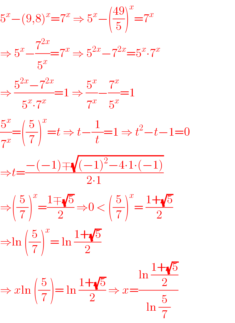 5^x −(9,8)^x =7^x  ⇒ 5^x −(((49)/5))^x =7^x   ⇒ 5^x −(7^(2x) /5^x )=7^x  ⇒ 5^(2x) −7^(2x) =5^x ∙7^x   ⇒ ((5^(2x) −7^(2x) )/(5^x ∙7^x ))=1 ⇒ (5^x /7^x )−(7^x /5^x )=1  (5^x /7^x )=((5/7))^x =t ⇒ t−(1/t)=1 ⇒ t^2 −t−1=0  ⇒t=((−(−1)∓(√((−1)^2 −4∙1∙(−1))))/(2∙1))  ⇒((5/7))^x =((1∓(√5))/2) ⇒0 < ((5/7))^x = ((1+(√5))/2)  ⇒ln ((5/7))^x = ln ((1+(√5))/2)  ⇒ xln ((5/7))= ln ((1+(√5))/2) ⇒ x=((ln ((1+(√5))/2))/(ln (5/7)))  