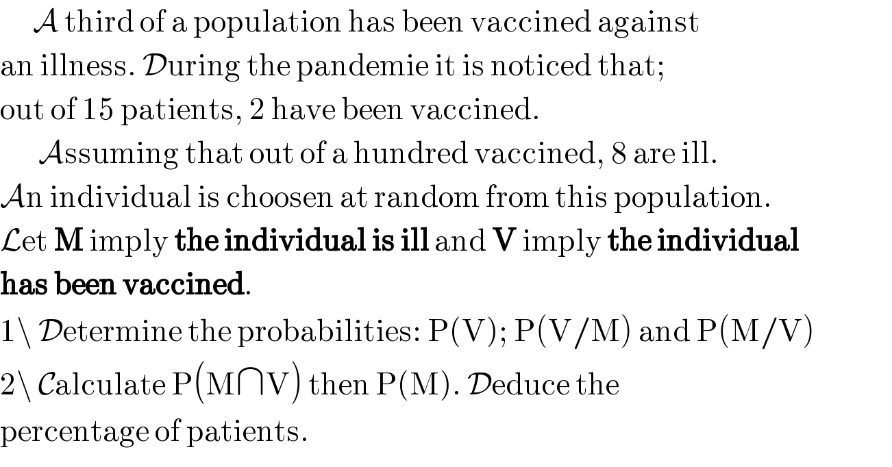       A third of a population has been vaccined against  an illness. During the pandemie it is noticed that;  out of 15 patients, 2 have been vaccined.         Assuming that out of a hundred vaccined, 8 are ill.  An individual is choosen at random from this population.  Let M imply the individual is ill and V imply the individual  has been vaccined.  1\ Determine the probabilities: P(V); P(V/M) and P(M/V)  2\ Calculate P(M∩V) then P(M). Deduce the  percentage of patients.  