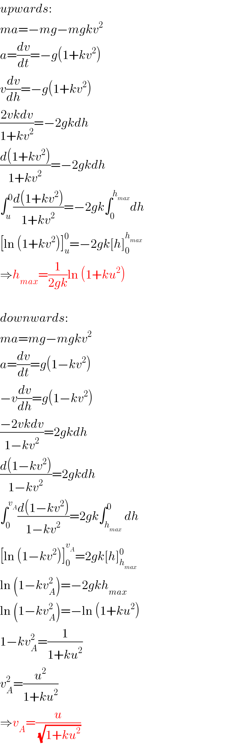 upwards:  ma=−mg−mgkv^2   a=(dv/dt)=−g(1+kv^2 )  v(dv/dh)=−g(1+kv^2 )  ((2vkdv)/(1+kv^2 ))=−2gkdh  ((d(1+kv^2 ))/(1+kv^2 ))=−2gkdh  ∫_u ^0 ((d(1+kv^2 ))/(1+kv^2 ))=−2gk∫_0 ^h_(max)  dh  [ln (1+kv^2 )]_u ^0 =−2gk[h]_0 ^h_(max)    ⇒h_(max) =(1/(2gk))ln (1+ku^2 )    downwards:  ma=mg−mgkv^2   a=(dv/dt)=g(1−kv^2 )  −v(dv/dh)=g(1−kv^2 )  ((−2vkdv)/(1−kv^2 ))=2gkdh  ((d(1−kv^2 ))/(1−kv^2 ))=2gkdh  ∫_0 ^v_A  ((d(1−kv^2 ))/(1−kv^2 ))=2gk∫_h_(max)  ^0 dh  [ln (1−kv^2 )]_0 ^v_A  =2gk[h]_h_(max)  ^0   ln (1−kv_A ^2 )=−2gkh_(max)   ln (1−kv_A ^2 )=−ln (1+ku^2 )  1−kv_A ^2 =(1/(1+ku^2 ))  v_A ^2 =(u^2 /(1+ku^2 ))  ⇒v_A =(u/(√(1+ku^2 )))  