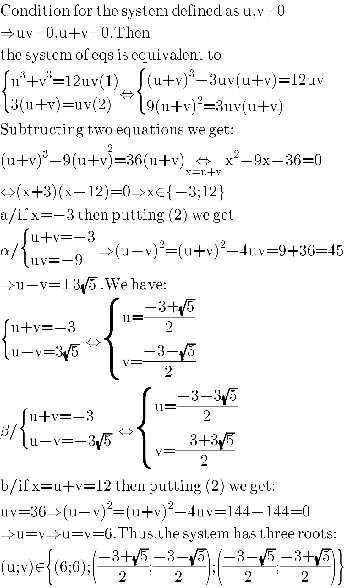 Condition for the system defined as u,v≠0  ⇒uv≠0,u+v≠0.Then  the system of eqs is equivalent to   { ((u^3 +v^3 =12uv(1))),((3(u+v)=uv(2))) :}⇔ { (((u+v)^3 −3uv(u+v)=12uv)),((9(u+v)^2 =3uv(u+v))) :}  Subtructing two equations we get:  (u+v)^3 −9(u+v)^2 =36(u+v)⇔_(x=u+v)  x^2 −9x−36=0  ⇔(x+3)(x−12)=0⇒x∈{−3;12}  a/if x=−3 then putting (2) we get  α/ { ((u+v=−3)),((uv=−9)) :} ⇒(u−v)^2 =(u+v)^2 −4uv=9+36=45  ⇒u−v=±3(√5) .We have:   { ((u+v=−3)),((u−v=3(√5))) :}  ⇔ { ((u=((−3+(√5))/2))),((v=((−3−(√5))/2))) :}  β/ { ((u+v=−3)),((u−v=−3(√5))) :}  ⇔ { ((u=((−3−3(√5))/2))),((v=((−3+3(√5))/2))) :}   b/if x=u+v=12 then putting (2) we get:  uv=36⇒(u−v)^2 =(u+v)^2 −4uv=144−144=0  ⇒u=v⇒u=v=6.Thus,the system has three roots:  (u;v)∈{(6;6);(((−3+(√5))/2);((−3−(√5))/2));(((−3−(√5))/2);((−3+(√5))/2))}  