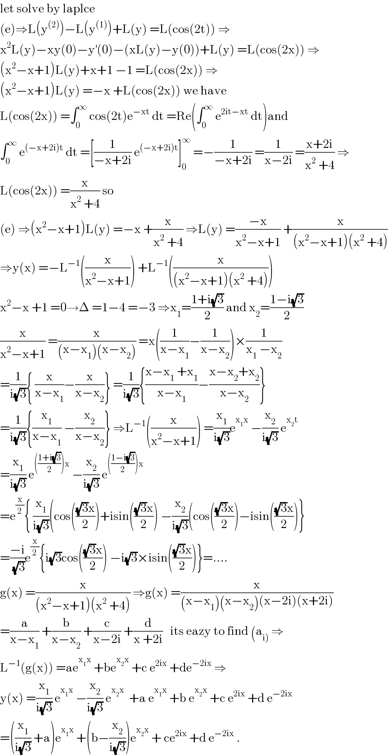 let solve by laplce   (e)⇒L(y^((2)) )−L(y^((1)) )+L(y) =L(cos(2t)) ⇒  x^2 L(y)−xy(0)−y^′ (0)−(xL(y)−y(0))+L(y) =L(cos(2x)) ⇒  (x^2 −x+1)L(y)+x+1 −1 =L(cos(2x)) ⇒  (x^2 −x+1)L(y) =−x +L(cos(2x)) we have   L(cos(2x)) =∫_0 ^∞  cos(2t)e^(−xt)  dt =Re(∫_0 ^∞  e^(2it−xt)  dt)and  ∫_0 ^∞  e^((−x+2i)t)  dt =[(1/(−x+2i)) e^((−x+2i)t) ]_0 ^∞  =−(1/(−x+2i)) =(1/(x−2i)) =((x+2i)/(x^2  +4)) ⇒  L(cos(2x)) =(x/(x^2  +4)) so   (e) ⇒(x^2 −x+1)L(y) =−x +(x/(x^2  +4)) ⇒L(y) =((−x)/(x^2 −x+1)) +(x/((x^2 −x+1)(x^2  +4)))  ⇒y(x) =−L^(−1) ((x/(x^2 −x+1))) +L^(−1) ((x/((x^2 −x+1)(x^2  +4))))  x^2 −x +1 =0→Δ =1−4 =−3 ⇒x_1 =((1+i(√3))/2) and x_2 =((1−i(√3))/2)  (x/(x^2 −x+1)) =(x/((x−x_1 )(x−x_2 ))) =x((1/(x−x_1 ))−(1/(x−x_2 )))×(1/(x_1  −x_2 ))  =(1/(i(√3))){ (x/(x−x_1 ))−(x/(x−x_2 ))} =(1/(i(√3))){((x−x_1  +x_1 )/(x−x_1 ))−((x−x_2 +x_2 )/(x−x_2 ))}  =(1/(i(√3))){(x_1 /(x−x_1 )) −(x_2 /(x−x_2 ))} ⇒L^(−1) ((x/(x^2 −x+1))) =(x_1 /(i(√3)))e^(x_1 x)  −(x_2 /(i(√3))) e^(x_2 t)   =(x_1 /(i(√3))) e^((((1+i(√3))/2))x)  −(x_2 /(i(√3))) e^((((1−i(√3))/2))x)   =e^(x/2) { (x_1 /(i(√3)))(cos((((√3)x)/2))+isin((((√3)x)/2)) −(x_2 /(i(√3)))(cos((((√3)x)/2))−isin((((√3)x)/2))}  =((−i)/(√3))e^(x/2) {i(√3)cos((((√3)x)/2)) −i(√3)×isin((((√3)x)/2))}=....  g(x) =(x/((x^2 −x+1)(x^2  +4))) ⇒g(x) =(x/((x−x_1 )(x−x_2 )(x−2i)(x+2i)))  =(a/(x−x_1 )) +(b/(x−x_2 )) +(c/(x−2i)) +(d/(x +2i))   its eazy to find (a_(i))  ⇒  L^(−1) (g(x)) =ae^(x_1 x)  +be^(x_2 x)  +c e^(2ix)  +de^(−2ix)  ⇒  y(x) =(x_1 /(i(√3))) e^(x_1 x)  −(x_2 /(i(√3))) e^(x_2 x)   +a e^(x_1 x)  +b e^(x_2 x)  +c e^(2ix)  +d e^(−2ix)   =((x_1 /(i(√3))) +a)e^(x_1 x)  +(b−(x_2 /(i(√3))))e^(x_2 x)  + ce^(2ix)  +d e^(−2ix)  .  