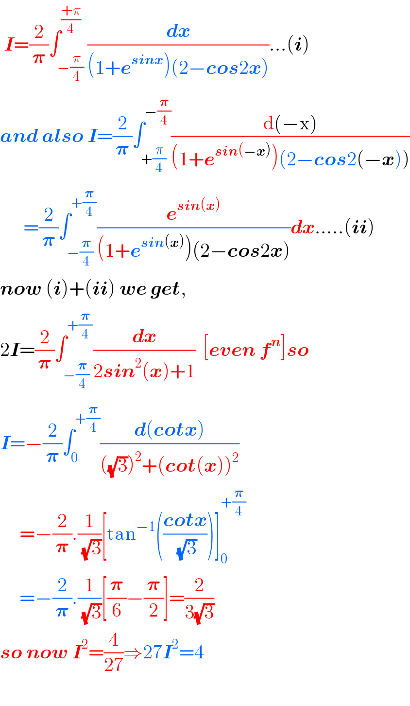  I=(2/𝛑)∫_(−(π/4)) ^((+π)/4) (dx/((1+e^(sinx) )(2−cos2x)))...(i)  and also I=(2/𝛑)∫_(+(π/4)) ^(−(𝛑/4)) ((d(−x))/((1+e^(sin(−x)) )(2−cos2(−x))))        =(2/𝛑)∫_(−(𝛑/4)) ^(+(𝛑/4)) (e^(sin(x)) /((1+e^(sin(x)) )(2−cos2x)))dx.....(ii)  now (i)+(ii) we get,  2I=(2/𝛑)∫_(−(𝛑/4)) ^(+(𝛑/4)) (dx/(2sin^2 (x)+1))  [even f^n ]so  I=−(2/𝛑)∫_0 ^(+(𝛑/4)) ((d(cotx))/(((√3))^2 +(cot(x))^2 ))       =−(2/𝛑).(1/(√3))[tan^(−1) (((cotx)/(√3)))]_0 ^(+(𝛑/4))         =−(2/𝛑).(1/(√3))[(𝛑/6)−(𝛑/2)]=(2/(3(√3)))  so now I^2 =(4/(27))⇒27I^2 =4    