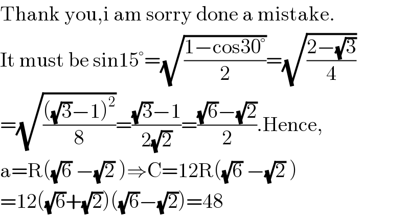 Thank you,i am sorry done a mistake.  It must be sin15°=(√((1−cos30°)/2))=(√((2−(√3))/4))  =(√((((√3)−1)^2 )/8))=(((√3)−1)/(2(√2)))=(((√6)−(√2))/2).Hence,  a=R((√6) −(√2) )⇒C=12R((√6) −(√2) )  =12((√6)+(√2))((√6)−(√2))=48  
