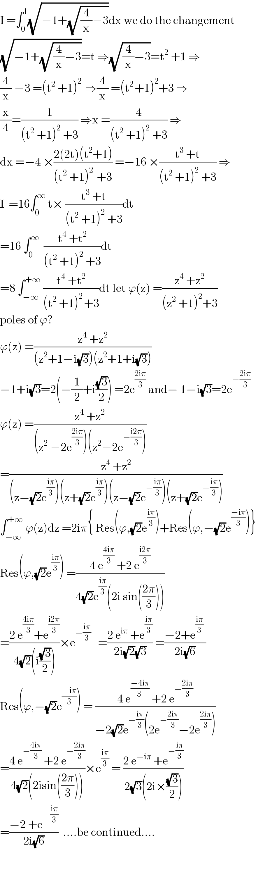 I =∫_0 ^1 (√(−1+(√((4/x)−3))))dx we do the changement  (√(−1+(√((4/x)−3))))=t ⇒(√((4/x)−3))=t^2  +1 ⇒  (4/x) −3 =(t^2  +1)^(2 )  ⇒(4/x) =(t^(2 ) +1)^2 +3 ⇒  (x/4)=(1/((t^2  +1)^2  +3)) ⇒x =(4/((t^2  +1)^2  +3)) ⇒  dx =−4 ×((2(2t)(t^2 +1))/((t^2  +1)^(2 )  +3)) =−16 ×((t^3  +t)/((t^2  +1)^2  +3)) ⇒  I  =16∫_0 ^∞  t× ((t^3  +t)/((t^2  +1)^2  +3))dt  =16 ∫_0 ^∞   ((t^4  +t^2 )/((t^2  +1)^2  +3))dt  =8 ∫_(−∞) ^(+∞)  ((t^4  +t^2 )/((t^2  +1)^(2 ) +3))dt let ϕ(z) =((z^4  +z^2 )/((z^2  +1)^2 +3))  poles of ϕ?  ϕ(z) =((z^4  +z^2 )/((z^2 +1−i(√3))(z^2 +1+i(√3))))  −1+i(√3)=2(−(1/2)+i((√3)/2)) =2e^((2iπ)/3)  and− 1−i(√3)=2e^(−((2iπ)/3))   ϕ(z) =((z^4  +z^2 )/((z^2  −2e^((2iπ)/3) )(z^2 −2e^(−((i2π)/3)) )))  =((z^4  +z^2 )/((z−(√2)e^((iπ)/3) )(z+(√2)e^((iπ)/3) )(z−(√2)e^(−((iπ)/3)) )(z+(√2)e^(−((iπ)/3)) )))  ∫_(−∞) ^(+∞)  ϕ(z)dz =2iπ{ Res(ϕ,(√2)e^((iπ)/3) )+Res(ϕ,−(√2)e^((−iπ)/3) )}  Res(ϕ,(√2)e^((iπ)/3) ) =((4 e^((4iπ)/3)  +2 e^((i2π)/3) )/(4(√2)e^((iπ)/3) (2i sin(((2π)/3)))))  =((2 e^((4iπ)/3) +e^((i2π)/3) )/(4(√2)(i((√3)/2))))×e^(−((iπ)/3))    =((2 e^(iπ)  +e^((iπ)/3) )/(2i(√2)(√3))) =((−2+e^((iπ)/3)  )/(2i(√6)))  Res(ϕ,−(√2)e^((−iπ)/3) ) = ((4 e^((−4iπ)/(3 ))  +2 e^(−((2iπ)/3)) )/(−2(√2)e^(−((iπ)/3)) (2e^(−((2iπ)/3)) −2e^((2iπ)/3) )))  =((4 e^(−((4iπ)/3))  +2 e^(−((2iπ)/3)) )/(4(√2)(2isin(((2π)/3)))))×e^((iπ)/3)  = ((2 e^(−iπ)  +e^(−((iπ)/3)) )/(2(√3)(2i×((√3)/2))))  =((−2 +e^(−((iπ)/3)) )/(2i(√6)))  ....be continued....      