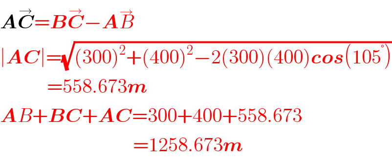 AC^→ =BC^→ −AB^→   ∣AC∣=(√((300)^2 +(400)^2 −2(300)(400)cos(105^° )))              =558.673m  AB+BC+AC=300+400+558.673                                    =1258.673m  