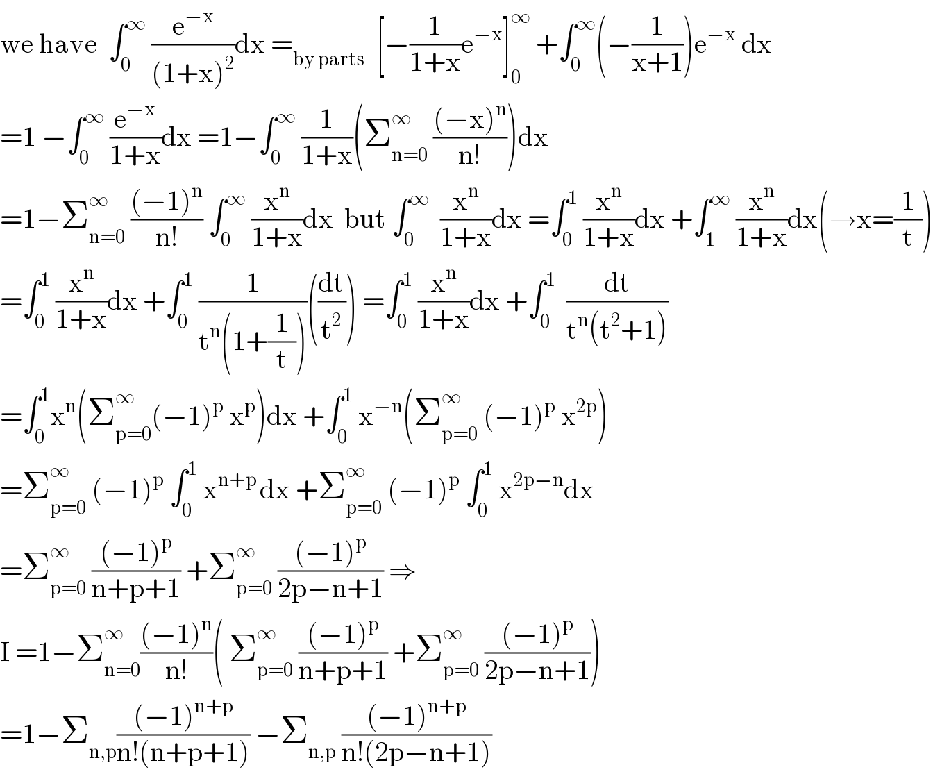 we have  ∫_0 ^∞  (e^(−x) /((1+x)^2 ))dx =_(by parts)   [−(1/(1+x))e^(−x) ]_0 ^∞  +∫_0 ^∞ (−(1/(x+1)))e^(−x)  dx  =1 −∫_0 ^∞  (e^(−x) /(1+x))dx =1−∫_0 ^∞  (1/(1+x))(Σ_(n=0) ^∞  (((−x)^n )/(n!)))dx  =1−Σ_(n=0) ^∞  (((−1)^n )/(n!)) ∫_0 ^∞  (x^n /(1+x))dx  but ∫_0 ^∞   (x^n /(1+x))dx =∫_0 ^1  (x^n /(1+x))dx +∫_1 ^∞  (x^n /(1+x))dx(→x=(1/t))  =∫_0 ^1  (x^n /(1+x))dx +∫_0 ^1  (1/(t^n (1+(1/t))))((dt/t^2 )) =∫_0 ^1  (x^n /(1+x))dx +∫_0 ^1   (dt/(t^n (t^2 +1)))  =∫_0 ^1 x^n (Σ_(p=0) ^∞ (−1)^p  x^p )dx +∫_0 ^1  x^(−n) (Σ_(p=0) ^∞  (−1)^p  x^(2p) )  =Σ_(p=0) ^∞  (−1)^p  ∫_0 ^1  x^(n+p ) dx +Σ_(p=0) ^∞  (−1)^p  ∫_0 ^1  x^(2p−n) dx  =Σ_(p=0) ^∞  (((−1)^p )/(n+p+1)) +Σ_(p=0) ^∞  (((−1)^p )/(2p−n+1)) ⇒  I =1−Σ_(n=0) ^∞ (((−1)^n )/(n!))( Σ_(p=0) ^∞  (((−1)^p )/(n+p+1)) +Σ_(p=0) ^∞  (((−1)^p )/(2p−n+1)))  =1−Σ_(n,p) (((−1)^(n+p) )/(n!(n+p+1))) −Σ_(n,p)  (((−1)^(n+p) )/(n!(2p−n+1)))  