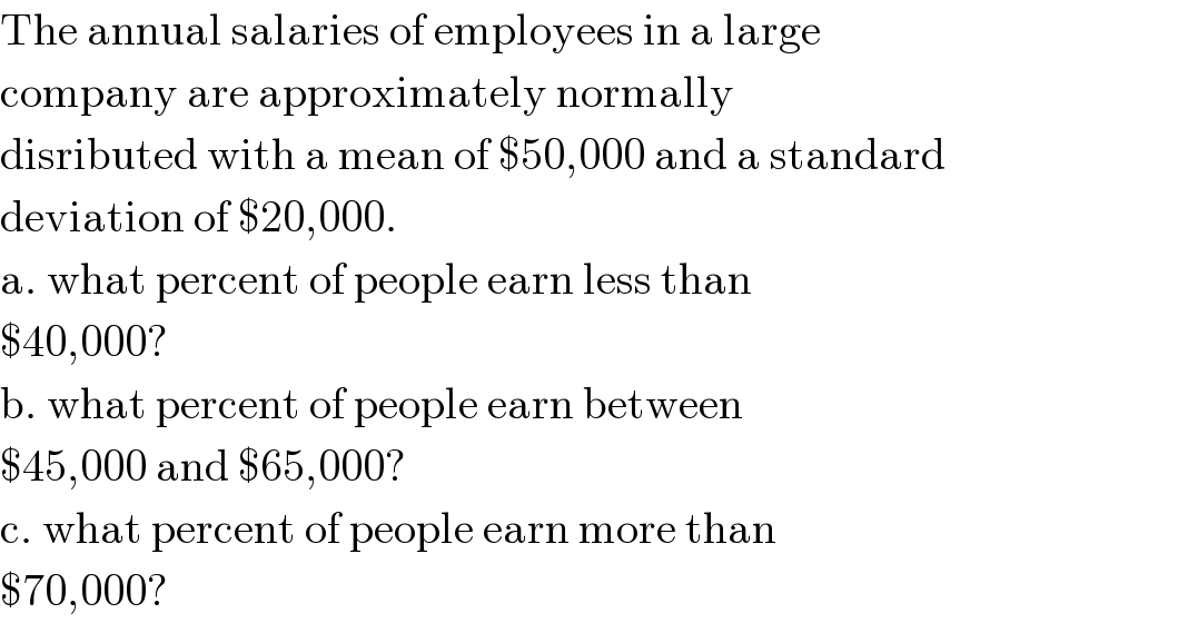 The annual salaries of employees in a large  company are approximately normally   disributed with a mean of $50,000 and a standard  deviation of $20,000.  a. what percent of people earn less than  $40,000?  b. what percent of people earn between  $45,000 and $65,000?  c. what percent of people earn more than  $70,000?  