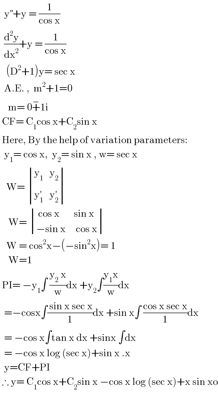   y^(′′) +y = (1/(cos x))    (d^2 y/dx^2 )+y = (1/(cos x))     (D^2 +1)y= sec x    A.E. ,  m^2 +1=0      m= 0+^− 1i   CF= C_1 cos x+C_2 sin x   Here, By the help of variation parameters:    y_1 = cos x,  y_2 = sin x , w= sec x     W=  determinant (((y_1    y_2 )),((y_1 ^′    y_2 ^′ )))      W=  determinant ((( cos x       sin x)),((−sin x     cos x)))     W = cos^2 x−(−sin^2 x)= 1      W=1   PI= −y_1 ∫ ((y_2  x)/w)dx +y_2 ∫((y_1 x)/w)dx    =−cosx∫(( sin x sec x)/1)dx +sin x∫ ((cos x sec x)/1)dx    = −cos x∫tan x dx +sinx ∫dx    = −cos x log (sec x)+sin x .x     y=CF+PI   ∴ y= C_1 cos x+C_2 sin x −cos x log (sec x)+x sin xo  
