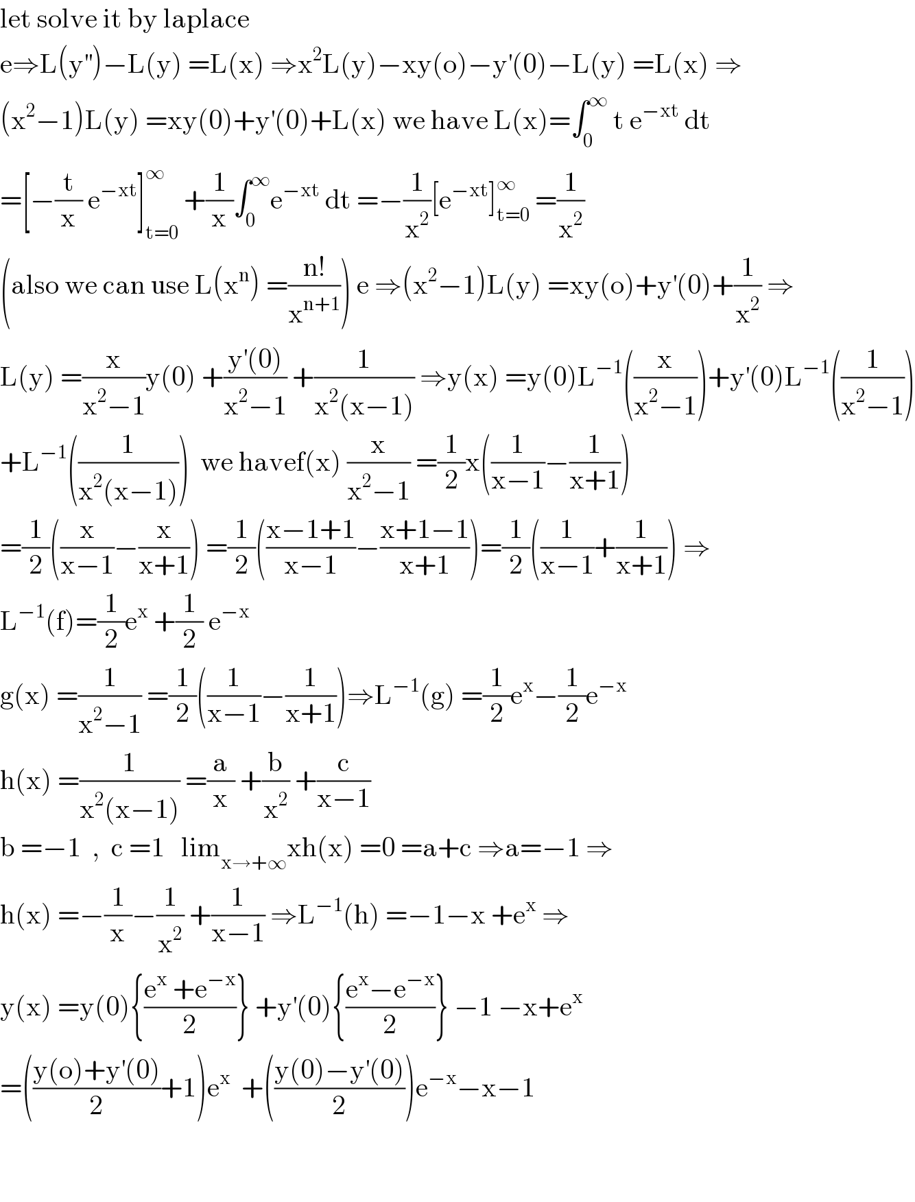 let solve it by laplace   e⇒L(y^(′′) )−L(y) =L(x) ⇒x^2 L(y)−xy(o)−y^′ (0)−L(y) =L(x) ⇒  (x^2 −1)L(y) =xy(0)+y^′ (0)+L(x) we have L(x)=∫_0 ^∞  t e^(−xt)  dt  =[−(t/x) e^(−xt) ]_(t=0) ^∞  +(1/x)∫_0 ^∞ e^(−xt)  dt =−(1/x^2 )[e^(−xt) ]_(t=0) ^∞  =(1/x^2 )  (also we can use L(x^n ) =((n!)/x^(n+1) )) e ⇒(x^2 −1)L(y) =xy(o)+y^′ (0)+(1/x^2 ) ⇒  L(y) =(x/(x^2 −1))y(0) +((y^′ (0))/(x^2 −1)) +(1/(x^2 (x−1))) ⇒y(x) =y(0)L^(−1) ((x/(x^2 −1)))+y^′ (0)L^(−1) ((1/(x^2 −1)))  +L^(−1) ((1/(x^2 (x−1))))  we havef(x) (x/(x^2 −1)) =(1/2)x((1/(x−1))−(1/(x+1)))  =(1/2)((x/(x−1))−(x/(x+1))) =(1/2)(((x−1+1)/(x−1))−((x+1−1)/(x+1)))=(1/2)((1/(x−1))+(1/(x+1))) ⇒  L^(−1) (f)=(1/2)e^x  +(1/2) e^(−x)   g(x) =(1/(x^2 −1)) =(1/2)((1/(x−1))−(1/(x+1)))⇒L^(−1) (g) =(1/2)e^x −(1/2)e^(−x)   h(x) =(1/(x^2 (x−1))) =(a/x) +(b/x^2 ) +(c/(x−1))  b =−1  ,  c =1   lim_(x→+∞) xh(x) =0 =a+c ⇒a=−1 ⇒  h(x) =−(1/x)−(1/x^2 ) +(1/(x−1)) ⇒L^(−1) (h) =−1−x +e^x  ⇒  y(x) =y(0){((e^x  +e^(−x) )/2)} +y^′ (0){((e^x −e^(−x) )/2)} −1 −x+e^x   =(((y(o)+y^′ (0))/2)+1)e^x   +(((y(0)−y^′ (0))/2))e^(−x) −x−1      