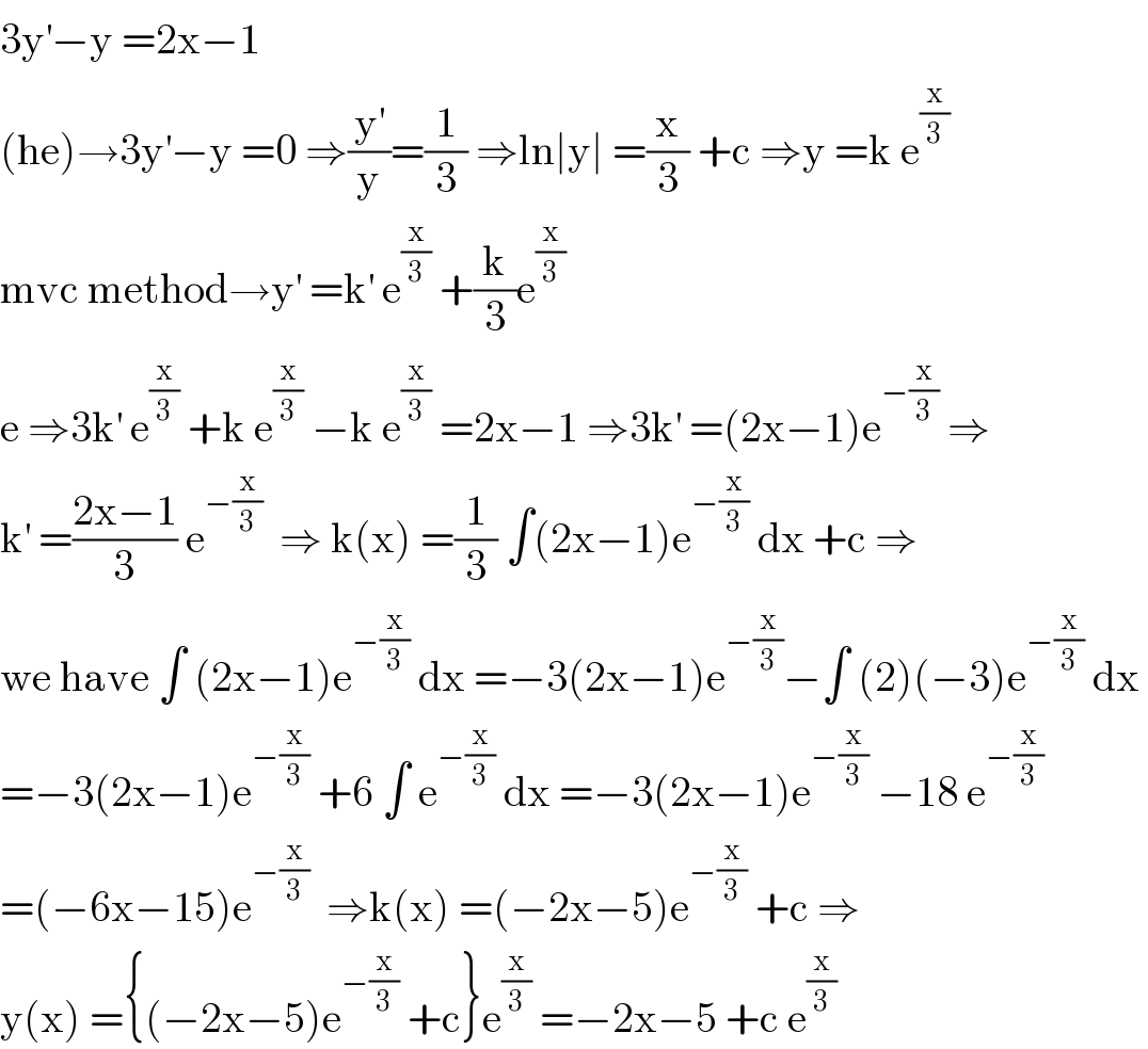 3y^′ −y =2x−1  (he)→3y^′ −y =0 ⇒(y^′ /y)=(1/3) ⇒ln∣y∣ =(x/3) +c ⇒y =k e^(x/3)   mvc method→y^′  =k^′  e^(x/3)  +(k/3)e^(x/3)   e ⇒3k^′  e^(x/3)  +k e^(x/3)  −k e^(x/3)  =2x−1 ⇒3k^′  =(2x−1)e^(−(x/3))  ⇒  k^′  =((2x−1)/3) e^(−(x/3))   ⇒ k(x) =(1/3) ∫(2x−1)e^(−(x/3))  dx +c ⇒  we have ∫ (2x−1)e^(−(x/3))  dx =−3(2x−1)e^(−(x/3)) −∫ (2)(−3)e^(−(x/3))  dx   =−3(2x−1)e^(−(x/3))  +6 ∫ e^(−(x/3))  dx =−3(2x−1)e^(−(x/3))  −18 e^(−(x/3))   =(−6x−15)e^(−(x/3))   ⇒k(x) =(−2x−5)e^(−(x/3))  +c ⇒  y(x) ={(−2x−5)e^(−(x/3))  +c}e^(x/3)  =−2x−5 +c e^(x/3)   