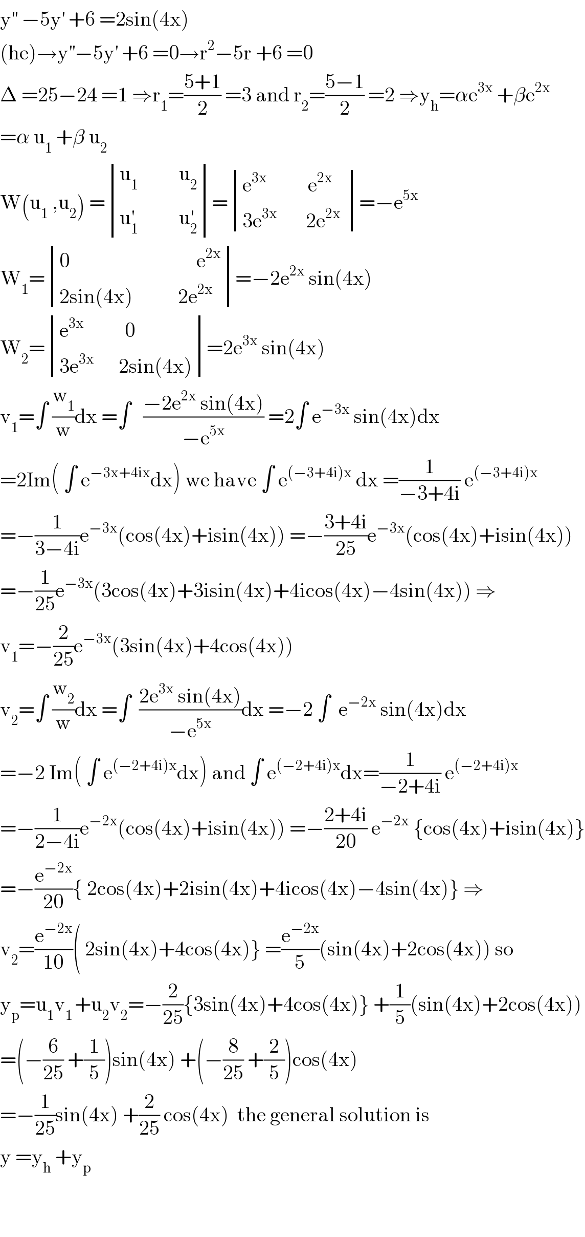 y^(′′)  −5y^′  +6 =2sin(4x)  (he)→y^(′′) −5y^′  +6 =0→r^2 −5r +6 =0  Δ =25−24 =1 ⇒r_1 =((5+1)/2) =3 and r_2 =((5−1)/2) =2 ⇒y_h =αe^(3x)  +βe^(2x)   =α u_1  +β u_2   W(u_1  ,u_2 ) = determinant (((u_1           u_2 )),((u_1 ^′           u_2 ^′ )))= determinant (((e^(3x)           e^(2x) )),((3e^(3x)        2e^(2x)  )))=−e^(5x)   W_1 = determinant (((0                               e^(2x) )),((2sin(4x)           2e^(2x) )))=−2e^(2x)  sin(4x)  W_2 = determinant (((e^(3x)           0)),((3e^(3x)       2sin(4x))))=2e^(3x)  sin(4x)  v_1 =∫ (w_1 /w)dx =∫   ((−2e^(2x)  sin(4x))/(−e^(5x) )) =2∫ e^(−3x)  sin(4x)dx  =2Im( ∫ e^(−3x+4ix) dx) we have ∫ e^((−3+4i)x)  dx =(1/(−3+4i)) e^((−3+4i)x)   =−(1/(3−4i))e^(−3x) (cos(4x)+isin(4x)) =−((3+4i)/(25))e^(−3x) (cos(4x)+isin(4x))  =−(1/(25))e^(−3x) (3cos(4x)+3isin(4x)+4icos(4x)−4sin(4x)) ⇒  v_1 =−(2/(25))e^(−3x) (3sin(4x)+4cos(4x))  v_2 =∫ (w_2 /w)dx =∫  ((2e^(3x)  sin(4x))/(−e^(5x) ))dx =−2 ∫  e^(−2x)  sin(4x)dx  =−2 Im( ∫ e^((−2+4i)x) dx) and ∫ e^((−2+4i)x) dx=(1/(−2+4i)) e^((−2+4i)x)    =−(1/(2−4i))e^(−2x) (cos(4x)+isin(4x)) =−((2+4i)/(20)) e^(−2x)  {cos(4x)+isin(4x)}  =−(e^(−2x) /(20)){ 2cos(4x)+2isin(4x)+4icos(4x)−4sin(4x)} ⇒  v_2 =(e^(−2x) /(10))( 2sin(4x)+4cos(4x)} =(e^(−2x) /5)(sin(4x)+2cos(4x)) so   y_p =u_1 v_(1 ) +u_2 v_2 =−(2/(25)){3sin(4x)+4cos(4x)} +(1/5)(sin(4x)+2cos(4x))  =(−(6/(25)) +(1/5))sin(4x) +(−(8/(25)) +(2/5))cos(4x)  =−(1/(25))sin(4x) +(2/(25)) cos(4x)  the general solution is  y =y_h  +y_p       