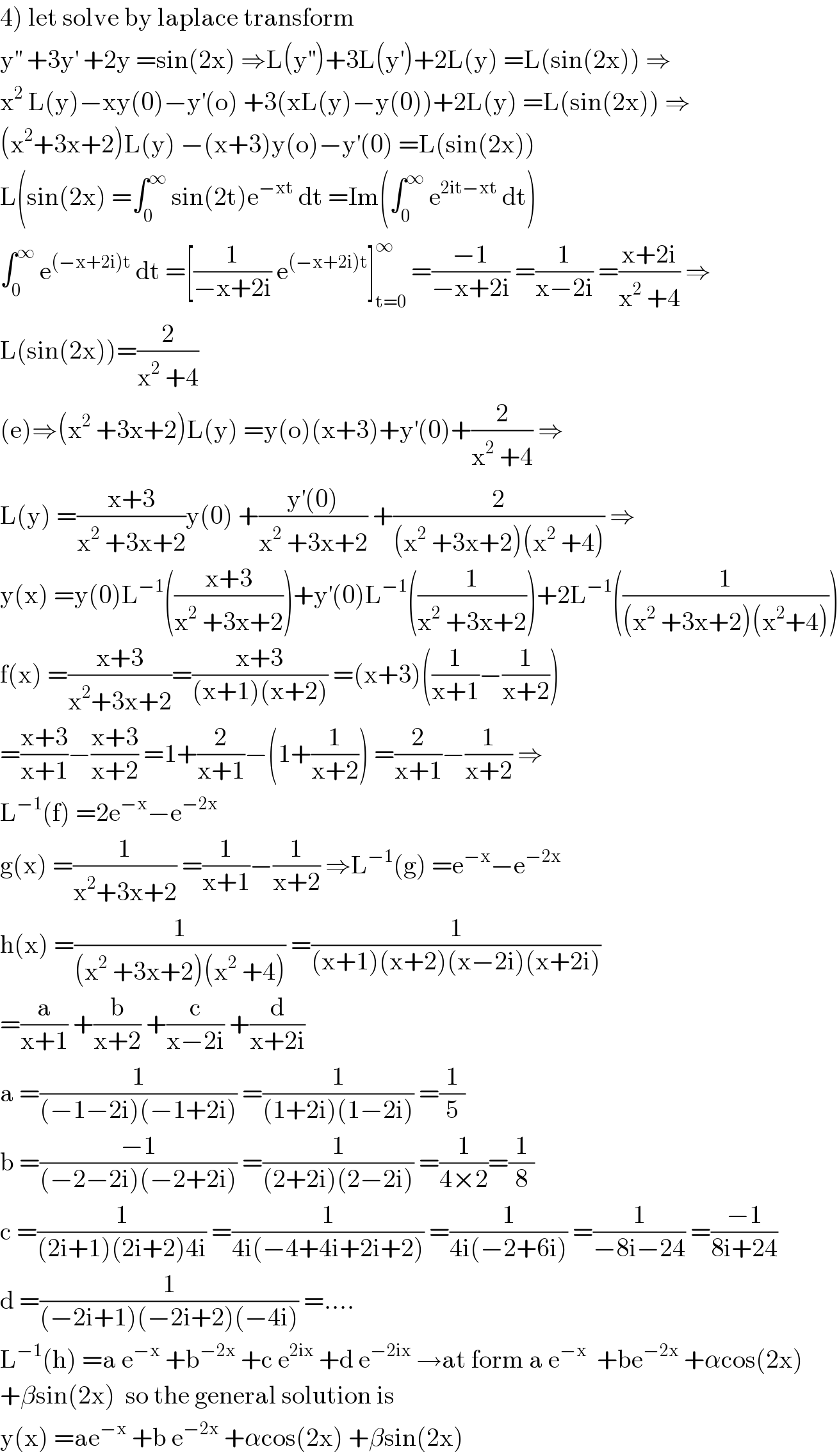 4) let solve by laplace transform  y^(′′)  +3y^′  +2y =sin(2x) ⇒L(y^(′′) )+3L(y^′ )+2L(y) =L(sin(2x)) ⇒  x^2  L(y)−xy(0)−y^′ (o) +3(xL(y)−y(0))+2L(y) =L(sin(2x)) ⇒  (x^2 +3x+2)L(y) −(x+3)y(o)−y^′ (0) =L(sin(2x))  L(sin(2x) =∫_0 ^∞  sin(2t)e^(−xt)  dt =Im(∫_0 ^∞  e^(2it−xt)  dt)  ∫_0 ^∞  e^((−x+2i)t)  dt =[(1/(−x+2i)) e^((−x+2i)t) ]_(t=0) ^∞  =((−1)/(−x+2i)) =(1/(x−2i)) =((x+2i)/(x^2  +4)) ⇒  L(sin(2x))=(2/(x^2  +4))  (e)⇒(x^2  +3x+2)L(y) =y(o)(x+3)+y^′ (0)+(2/(x^2  +4)) ⇒  L(y) =((x+3)/(x^2  +3x+2))y(0) +((y^′ (0))/(x^2  +3x+2)) +(2/((x^2  +3x+2)(x^2  +4))) ⇒  y(x) =y(0)L^(−1) (((x+3)/(x^2  +3x+2)))+y^′ (0)L^(−1) ((1/(x^2  +3x+2)))+2L^(−1) ((1/((x^2  +3x+2)(x^2 +4))))  f(x) =((x+3)/(x^2 +3x+2))=((x+3)/((x+1)(x+2))) =(x+3)((1/(x+1))−(1/(x+2)))  =((x+3)/(x+1))−((x+3)/(x+2)) =1+(2/(x+1))−(1+(1/(x+2))) =(2/(x+1))−(1/(x+2)) ⇒  L^(−1) (f) =2e^(−x) −e^(−2x)   g(x) =(1/(x^2 +3x+2)) =(1/(x+1))−(1/(x+2)) ⇒L^(−1) (g) =e^(−x) −e^(−2x)   h(x) =(1/((x^2  +3x+2)(x^2  +4))) =(1/((x+1)(x+2)(x−2i)(x+2i)))  =(a/(x+1)) +(b/(x+2)) +(c/(x−2i)) +(d/(x+2i))  a =(1/((−1−2i)(−1+2i))) =(1/((1+2i)(1−2i))) =(1/5)  b =((−1)/((−2−2i)(−2+2i))) =(1/((2+2i)(2−2i))) =(1/(4×2))=(1/8)  c =(1/((2i+1)(2i+2)4i)) =(1/(4i(−4+4i+2i+2))) =(1/(4i(−2+6i))) =(1/(−8i−24)) =((−1)/(8i+24))  d =(1/((−2i+1)(−2i+2)(−4i))) =....  L^(−1) (h) =a e^(−x)  +b^(−2x)  +c e^(2ix)  +d e^(−2ix)  →at form a e^(−x)   +be^(−2x)  +αcos(2x)  +βsin(2x)  so the general solution is  y(x) =ae^(−x)  +b e^(−2x)  +αcos(2x) +βsin(2x)  