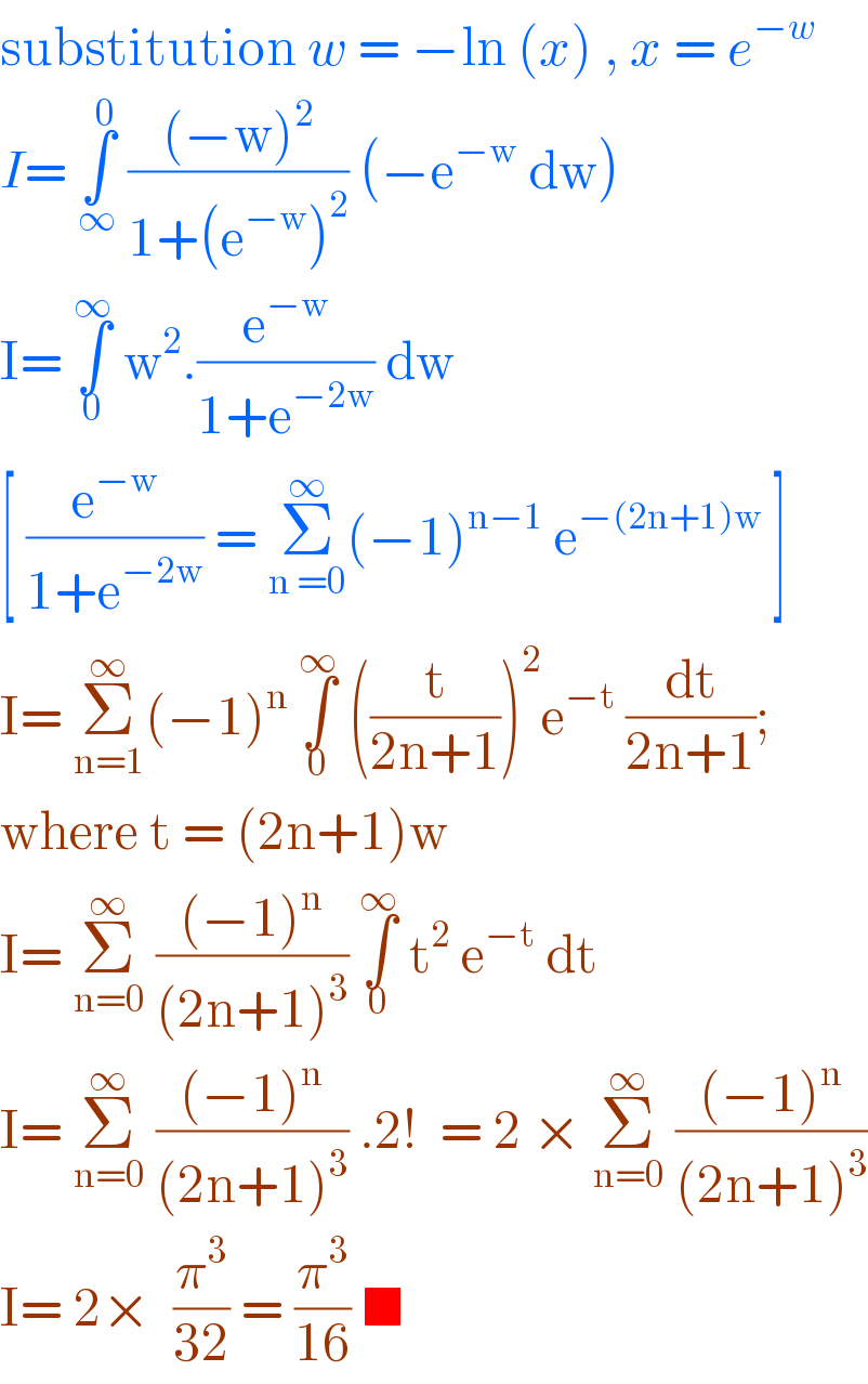 substitution w = −ln (x) , x = e^(−w)   I= ∫_∞ ^0  (((−w)^2 )/(1+(e^(−w) )^2 )) (−e^(−w)  dw)  I= ∫_0 ^∞  w^2 .(e^(−w) /(1+e^(−2w) )) dw   [ (e^(−w) /(1+e^(−2w) )) = Σ_(n =0) ^∞ (−1)^(n−1)  e^(−(2n+1)w)  ]  I= Σ_(n=1) ^∞ (−1)^n  ∫_0 ^∞  ((t/(2n+1)))^2 e^(−t)  (dt/(2n+1));   where t = (2n+1)w   I= Σ_(n=0) ^∞  (((−1)^n )/((2n+1)^3 )) ∫_0 ^∞  t^2  e^(−t)  dt   I= Σ_(n=0) ^∞  (((−1)^n )/((2n+1)^3 )) .2!  = 2 × Σ_(n=0) ^∞  (((−1)^n )/((2n+1)^3 ))  I= 2×  (π^3 /(32)) = (π^3 /(16)) ■   